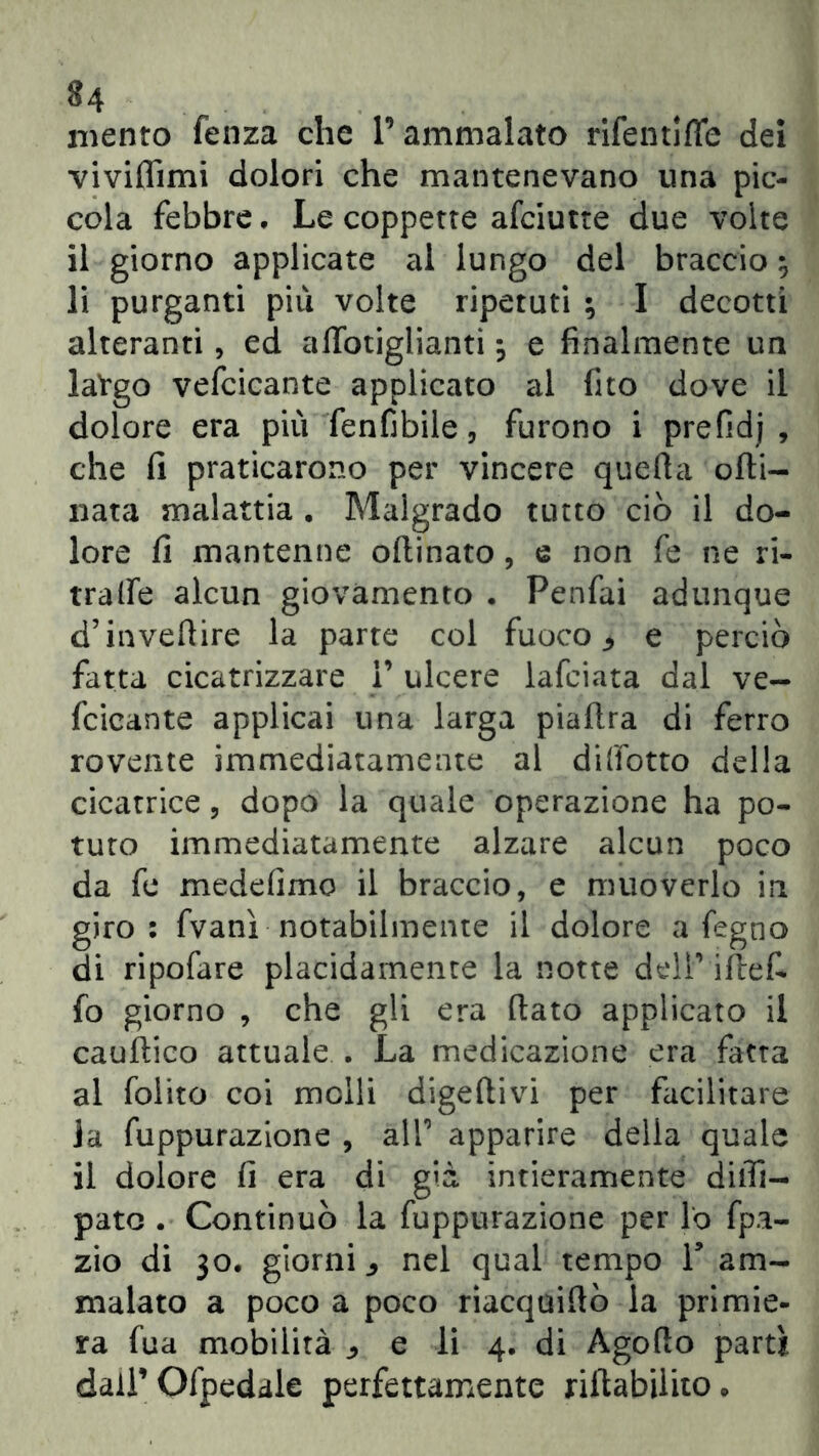 mento fenza che P ammalato rifentiffe dei viviflìmi dolori che mantenevano una pic- cola febbre. Le coppette afciutte due volte il giorno applicate al lungo del braccio li purganti più volte ripetuti ; I decotti alteranti, ed affotiglianti $ e finalmente un latgo vefcicante applicato al fito dove il dolore era più fenfibile, furono i prefidj , che fi praticarono per vincere quella orti- nata malattia . Malgrado tutto ciò il do- lore fi mantenne ortinato, e non fe ne ri- tratte alcun giovamento . Penfai adunque d’invertire la parte col fuoco ^ e perciò fatta cicatrizzare P ulcere lafciata dal ve- fcicante applicai una larga piaftra di ferro rovente immediatamente al diffotto della cicatrice, dopo la quale operazione ha po- tuto immediatamente alzare alcun poco da fe medefimo il braccio, e muoverlo in giro: fvanì notabilmente il dolore a fegno di ripofare placidamente la notte dell’ iftef- fo giorno , che gli era rtato applicato il cauftico attuale . La medicazione era fatta al foiito coi molli digertivi per facilitare Ja fuppurazione , all1 apparire della quale il dolore fi era di già intieramente dirti- pato . Continuò la fuppurazione per lo fpa- zio di 30. giorni nel qual tempo P am- malato a poco a poco riacquiftò la primie- ra fua mobilità e li 4. di Agorto partì daiPOfpedale perfettamente riftabiiito.