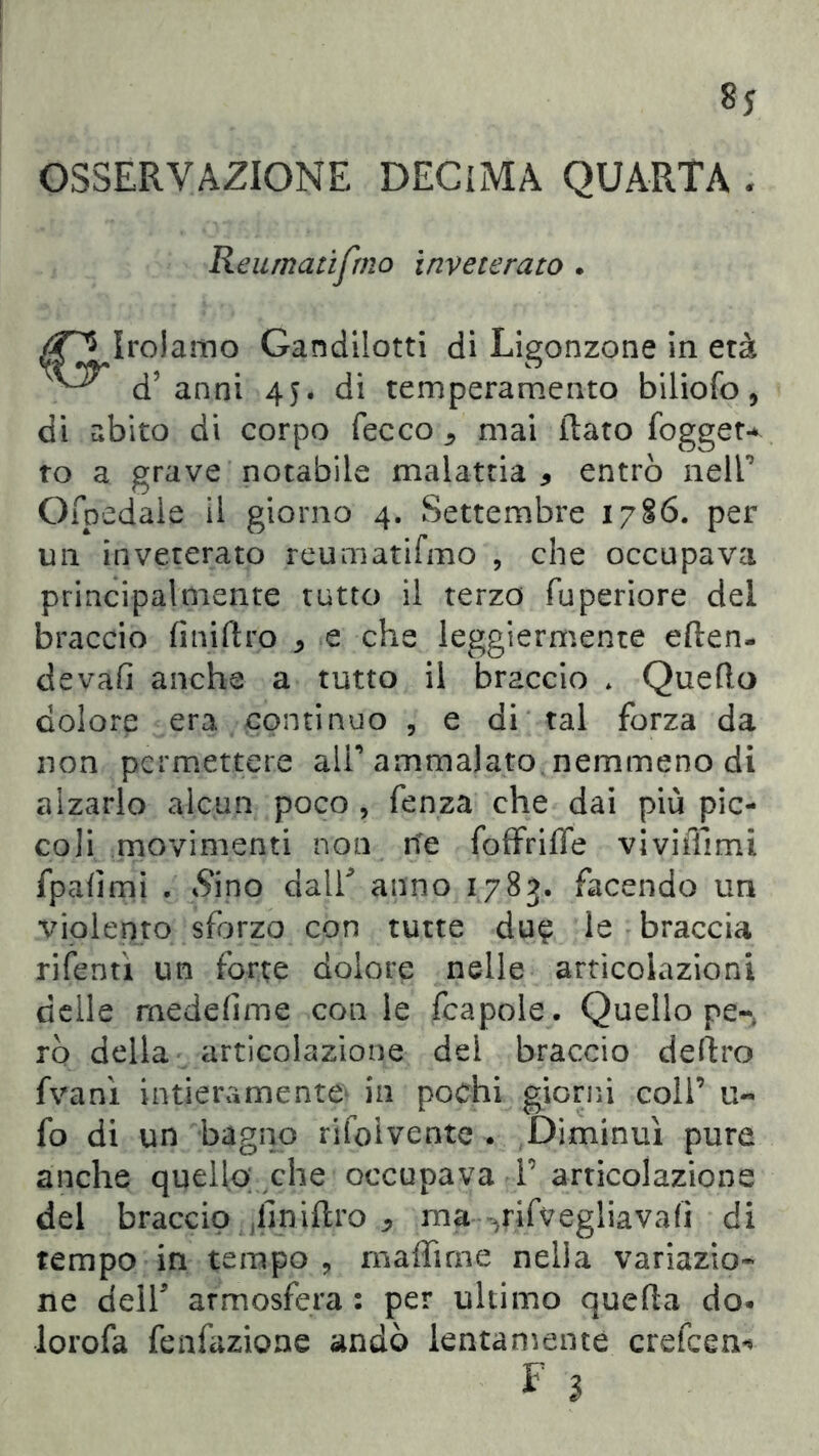 OSSERVAZIONE DECIMA QUARTA . Reurnatifmo inveterato . mo Gandilotti di Ligonzone in età d’anni 45. di temperamento biliofo, di abito di corpo Tee co ^ mai flato fogget* to a grave notabile malattia * entrò nell’ Ofpedale il giorno 4. Settembre 17§6. per un inveterato reurnatifmo , che occupava principalmente tutto il terzo fuperiore del braccio finiftro * e che leggiermente eflen- devafi anche a tutto il braccio * Quello dolore era continuo , e di tal forza da non permettere all’ ammalato nemmeno di alzarlo alcun poco , fenza che dai più pic- coli movimenti non ne foffrifle viviffimi fpafimi . S'ino dall* anno 1783. facendo un violento sforzo con tutte due le braccia rifentì un forte dolore nelle articolazioni delle rnedefime con le fcapole. Quello pe- rò della articolazione del braccio deliro fvanì intieramente in pochi giorni coll’ ti- fo di un bagno risolvente . Diminuì pure anche quello; che occupava T articolazione del braccio (fmiflro * ma ^rifvegliavafi di tempo in tempo , maffirne nella variazio- ne dell* atmosfera : per ultimo quella do* lorofa fenfazione andò lentamente crefcem*