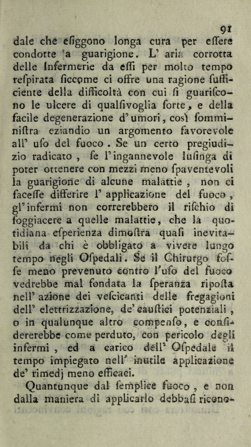 9* dale che efiggono longa cura per efTere condotte a guarigione. L’ arie corrotta delle infermerie da effi per molto tempo refpirata ficcpme ci offre una ragione fuffi- ciente della difficoltà con cui fi guarifeo- no le ulcere di qualfivoglia forte, e della facile degenerazione d’umori, così fommi- niftra eziandio un argomento favorevole all’ ufo del fuoco . Se un certo pregiudi- zio radicato , fe l’ingannevole lufinga di poter ottenere con mezzi meno fpaventevoli la guarigione di alcune malattie , non ci faceffe differire 1’ applicazione del fuoco , gl’infermi non correrebbero il rifehio di foggiacere a quelle malattie, che la quo- tidiana efperienza dimoftra quafi inevita- bili da chi è obbligato a vivere lungo tempo negli Ofpedali. Se il Chirurgo fof- fe meno prevenuto contro Tufo del fuoco vedrebbe mal fondata la fperanza ripofta nell’ azione dei vefcicanti delle fregagioni dell’ elettrizzazione, de5 eauftiei potenziali , o in qualunque altro compenfo, e confi- dererebbe come perduto, con pericolo degli infermi , ed a carico deli* Gfpedale il tempo impiegato nell* inutile applicazione de’ rimedj meno efficaci. Quantunque dal fempiiee fuoco , e non dalla maniera di applicarlo debbafi ricono-