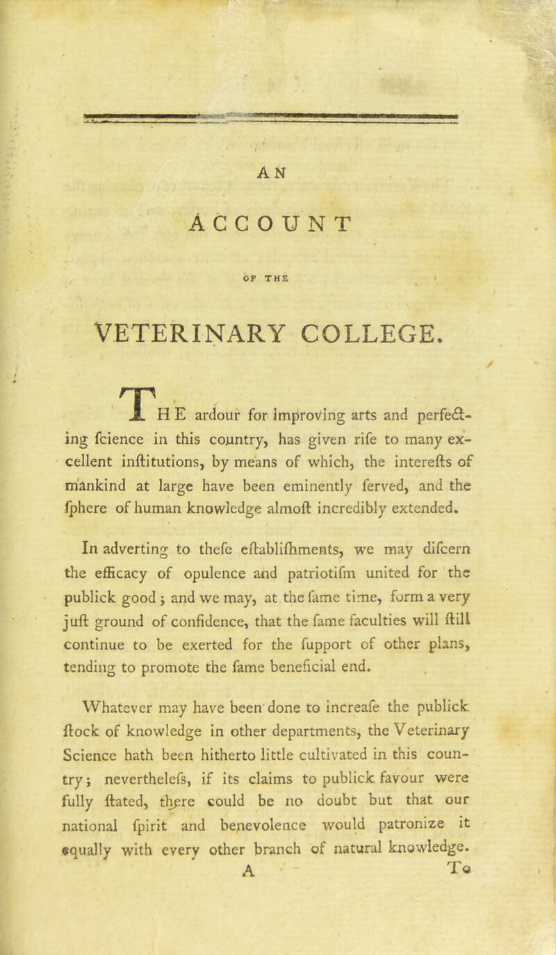 A N ACCOUNT OF THE I VETERINARY COLLEGE. np X H E ardour for improving arts and perfect- ing fcience in this country, has given rife to many ex- cellent inftitutions, by means of which, the interefts of mankind at large have been eminently ferved, and the Iphere of human knowledge almoft incredibly extended. In adverting to thefe cilablifliments, we may difcern the efficacy of opulence and patriotifm united for the publick good ; and we may, at the fame time, form a very juft ground of confidence, that the fame faculties will ftill continue to be exerted for the fupport of other plans, tending to promote the fame beneficial end. Whatever may have been done to increafe the publick ftock of knowledge in other departments, the Veterinary Science hath been hitherto little cultivated in this coun- try ; neverthelefs, if its claims to publick favour were fully ftated, th^re could be no doubt but that our national fpirit and benevolence would patronize it •qually with every other branch of natural knowledge. A ' ■ To