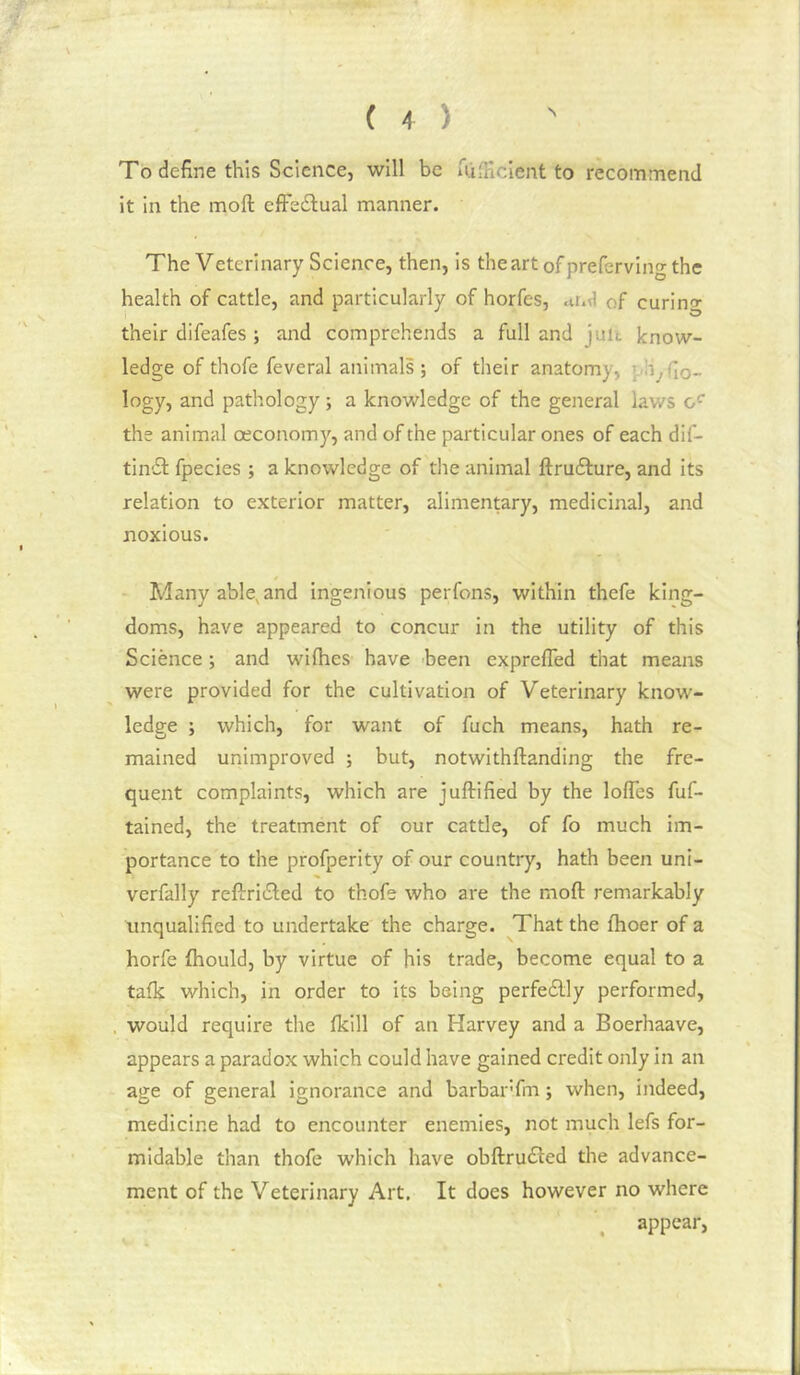 To define this Science, will be ruiKclent to recommend it in the moft elFedlual manner. The Veterinary Science, then, is theartofpreferving the health of cattle, and particularly of horfes, .a.d of curing their difeafes ; and comprehends a full and juit know- ledge of thofe feveral animals; of tlieir anatomy, logy, and pathology; a knowledge of the general laws the animal oeconomy, and of the particular ones of each dif- timSt fpecies ; a knowledge of the animal ftruffure, and its relation to exterior matter, alimentary, medicinal, and noxious. Many able^ and ingenious perfons, within thefe king- doms, have appeared to concur in the utility of this Science; and wifiies have been exprefled that means were provided for the cultivation of Veterinary know- ledge ; which, for want of fuch means, hath re- mained unimproved ; but, notwithftanding the fre- quent complaints, which are juftified by the lofles fuf- tained, the treatment of our cattle, of fo much im- portance to the profperity of our country, hath been uni- verfally refi:ri61:ed to thofe who are the moft remarkably unqualified to undertake the charge. ^That the fhoer of a horfe ftiould, by virtue of his trade, become equal to a talk which, in order to its being perfecftly performed, would require the ficill of an Harvey and a Boerhaave, appears a paradox which could have gained credit only in an age of general ignorance and barbar’fm; when, indeed, medicine had to encounter enemies, not much lefs for- midable than thofe which have obftru£l:ed the advance- ment of the Veterinary Art, It does however no where , appear,