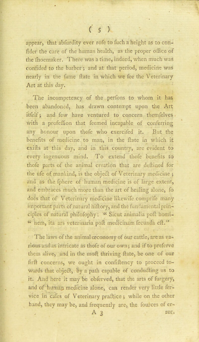 appear, that abfurdity ever rofe to fuch a height as to con- fider the care of the human health, as the proper ofnce of the flioemaker. There was a time, indeed, when much was confided to the barber; and at that period, medicine was nearly in the fame ftate in which we fee the Veterinary Art at this day. The incompetency of the perfons to whom it has. been abandoned, has drawn contempt upon tlie Art itfelf; and few have ventured to concern themfelves with a profeffion that feemed incapable of conferring any honour upon thofe who exercifed it. But the benefits of medicine to man, in the firate in which it exifts at this day, and in this country, are evident to every ingenuous mind. To extend thofe benefits to thofe parts of the animal creation that are deftiaed for the life of mankind, is the object of Veterinary medicine ; and as the fphere of human medicine is of large extent, and embraces rhuch more than the art of healing alone, fo does that of Veterinary medicine likewife comprife many important parts of natural hiftory, and the fundamental prin- ciples of natural philofophy: “ Sicut animalia pofi: homi- herii, ita ars veterinaria poll medicinam fecunda eft.” The laws of the animal oeconomy of our cattle, are as va- rious and as intricate as thofe of our own; and if to preferve them alive, and in the moft thriving ftate, be one of our firft concerns, we ought in confiftency to proceed to- wards that objedf, by a path capable of condudling us to it. And here it may be obferved, that the arts of furgery, and of hifmarj, medicine alone, can render very little fer- vice in cafes of Veterinary pradtice ; while on the other hand, they may be, and frequently are, the fources of er- A 3 ror.