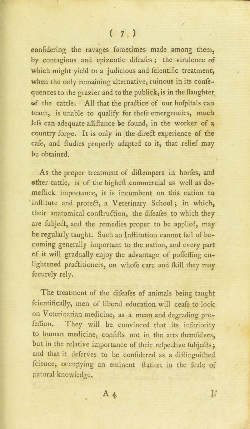 I ( 7 ) Gonfidering the ravages fometimes made among them, by contagious and epizootic difeafes; the virulence of which might yield to a judicious and fcientific treatment, when the only remaining alternative, ruinous in its confe- quences to the grazier and to the publick,is in the flaughter of the cattle. All that the praftice of our hofpitals can teach, is unable to qualify for thefe emergencies, much lefs can adequate afliftance be found, in the worker of ^ country forge. It is only in the diredb experience of the cafe, and ftudies properly adapted to it, that relief may be obtained. 'As the proper treatment of diftempers in horfes, and other cattle, is of the higheft commercial as well as do-» meftick importance, it is incumbent on this nation to 'inftitute and protedl, a Veterinary School; in which, their anatomical confl:ru£tion, the difeafes to which they are fubjedf, and the remedies proper to be applied, may be regularly taught. Such an Inftitution cannot fail of be- coming generally important to the nation, and every part of it will gradually enjoy the advantage of polTefling en- lightened pra61:itionefs, on whofe care and fkill they may fecurely rely. The treatment of the difeafes of animals being taught fcientifically, men of liberal education will ccafe to look on Veterinarian medicine, as a mean and degrading pro-» feffion. They will he convinced that its inferiority to human medicine, confifts not in the arts themfelvcs, but in the relative importance of their refpe(2;ive fubjecls; and that it deferves tp be confidercd as a diftinguiihed fcience, occu-pying an eminent ftation in the fcale of patural knowledge, A 4 If 4