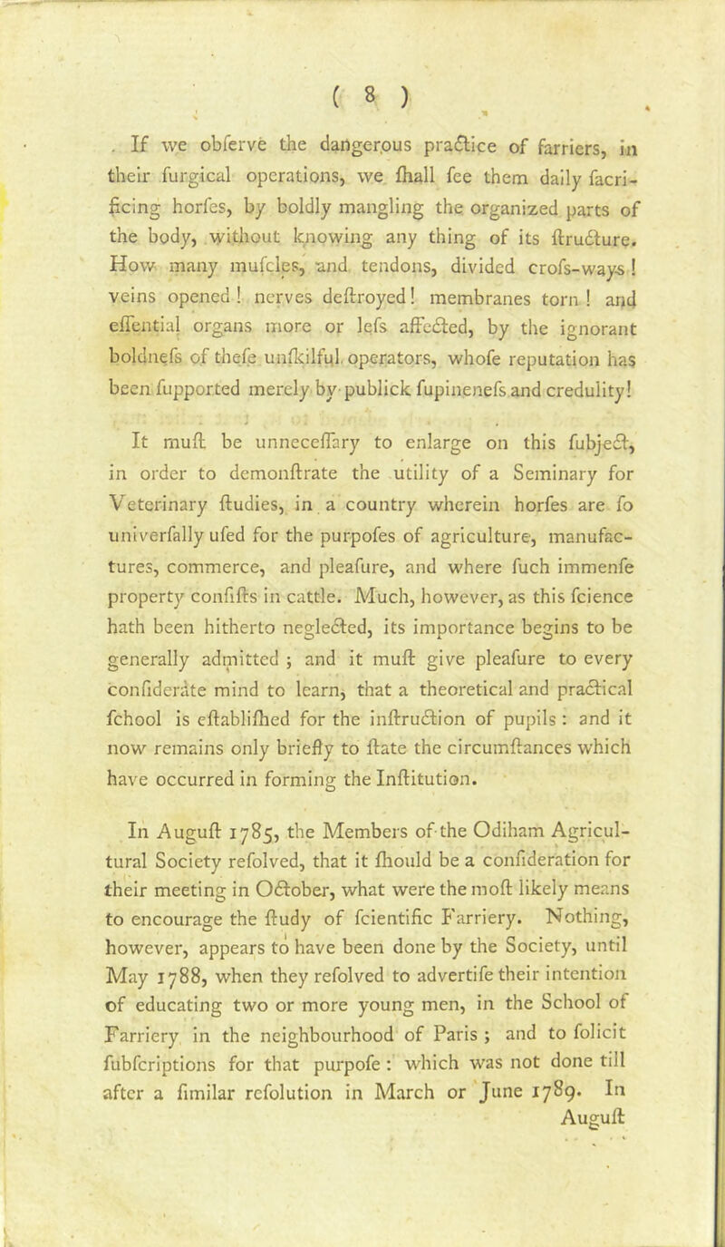 . If we obferve the daiiger.ous pradlice of farriers, in their furgical operations, we, fliall fee them daily facri- licing horfes, by boldly mangling the. organized parts of the body, without knowing any thing of its ftrudure. How many mul'cles, and, tendons, divided crofs-way-s! veins opened ! nerves deftroyed! membranes torn ! and effential organs more or lefs affeded, by the ignorant boldnefs of thefe unllcilfnl, operators, whofe reputation has been fupported merely by- publick fupinenefs and credulity! > > It mud be unnecelTary to enlarge on this fubjefi, in order to demonftrate the utility of a Seminary for Veterinary ftudies, in a country wherein horfes are fo univerfally ufed for the purpofes of agriculture, manufac- tures, commerce, and pleafure, and where fuch immenfe property confifts in cattle. Much, however, as this fcience hath been hitherto negledled, its importance begins to be generally admitted ; and it mufi: give pleafure to every confiderdte mind to learn, that a theoretical and practical fchool is eftablilhed for the inftruedion of pupils : and it now remains only briefly to date the circumdances which have occurred in forming the Inditution. In Augud 1785, the Members of the Odiham Agricul- tural Society refolved, that it fhould be a confideration for their meeting in Odtober, what were the mod likely means to encourage the dudy of fcientific Farriery. Nothing, however, appears to have been done by the Society, until May 1788, when they refolved to advertife their intention of educating two or more young men, in the School of Farriery in the neighbourhood of Paris ; and to folicit fubferiptions for that purpofe : which was not done till after a fimilar refolution in March or June 1789. In Augud