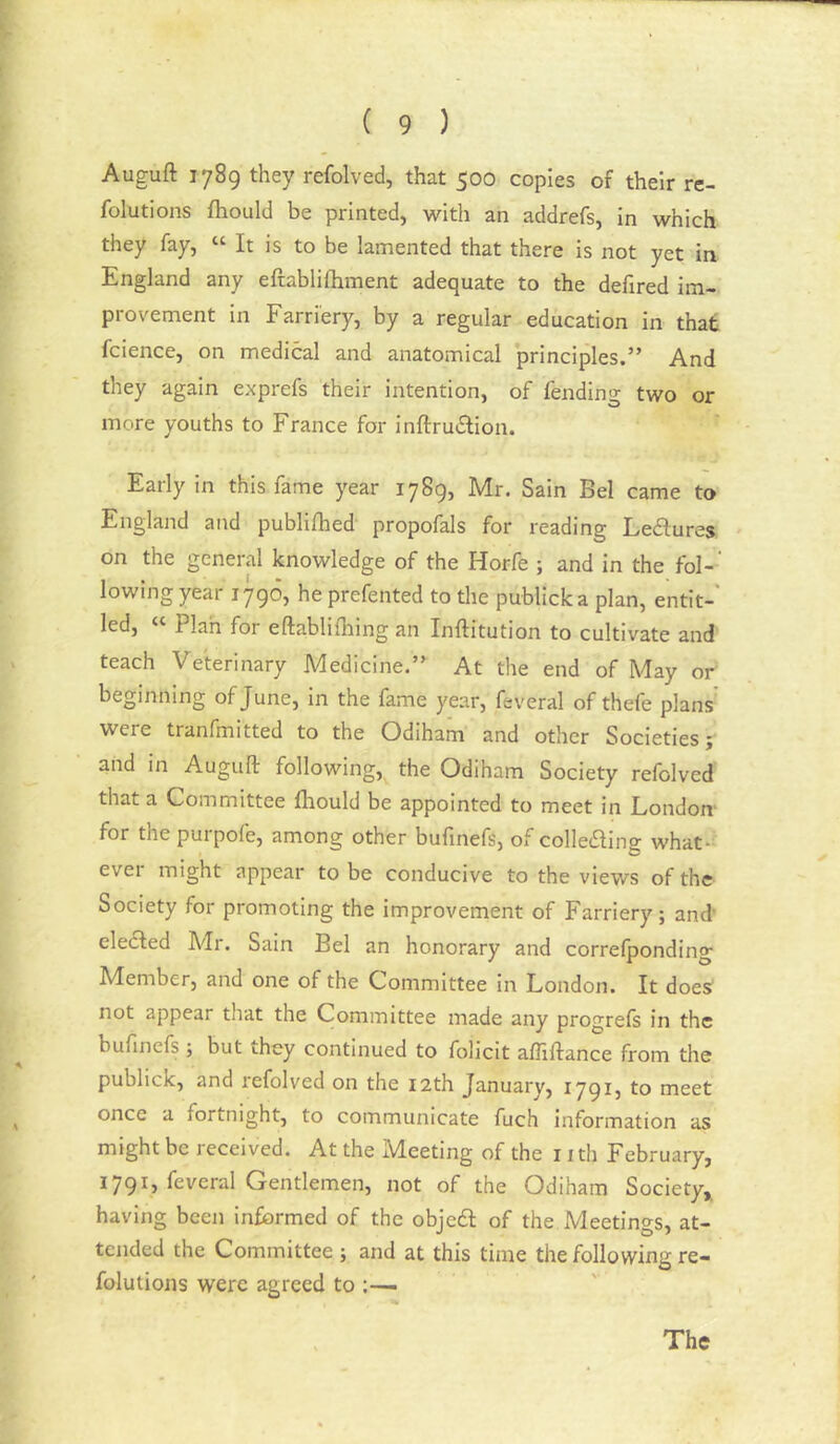 Auguft 1789 they refolved, that 500 copies of their re- folutlons fhould be printed, with an addrefs, In which they fay, “ It is to be lamented that there is not yet in England any eftablilhment adequate to the defired im- provement in Farriery, by a regular education in that fcience, on medical and anatomical principles.” And they again exprefs their intention, of fending two or more youths to France for inftrudlion. Early in this fame year 1789, Mr. Sain Bel came to England and publifhed propofals for reading Ledlures on the general knowledge of the Horfe ; and in the fol-' lowing year 1790? he prefented to the publicka plan, entit- led, “ Plah for eftablilhing an Inftitution to cultivate and teach Veterinary Medicine.” At the end of May or beginning of June, in the fame year, feveral of thefe plans were tranfmitted to the Odiham and other Societies; and in Auguft following, the Odiham Society refolved that a Committee Ihould be appointed to meet in London- for the purpofe, among other bufinefs, of colIe£ling what- ever might appear to be conducive to the views of the Society for promoting the improvement of Farriery; and' elected Mr. Sain Bel an honorary and correfponding Member, and one of the Committee in London. It does not appear that the Committee made any progrefs in the bufinefs ; but they continued to folicit affiftance from the publick, and I'efolved on the 12th January, 1791, to meet once a fortnight, to communicate fuch information as might be received. At the Meeting of the nth February, 1791, feveral Gentlemen, not of the Odiham Society, having been informed of the objecft of the Meetings, at- tended the Committee ; and at this time the following re- folutions were agreed to ^ The