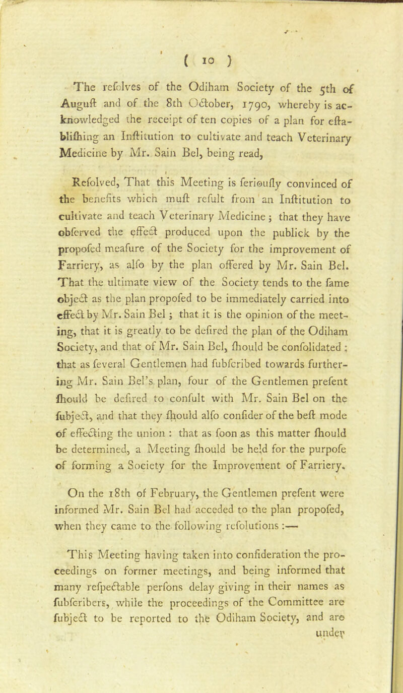 The refolves of the Odihatn Society of the 5th of Auguft and of the 8th Odtober, 1790, whereby is ac- knowledged the receipt of ten copies of a plan for elfa- blifliing an Inftitution to cultivate and teach Veterinary Medicine by Air. Sain Bel, being read, I Refolved, That this Meeting is ferioufly convinced of the benefits which inuft refult from an Inftitution to cultivate and teach Veterinary Medicine; that they have obferved tlie effect produced upon the publick by the propofed meafure of the Society for the improvement of Farriery, as alfo by the plan offered by Mr. Sain Bel. That the ultimate view of the Society tends to the fame objetft as the plan propofed to be immediately carried into effect by Mr. Sain Bel; that it is the opinion of the meet- ing, that it is greatly to be defired the plan of the Odiham Society, and that of Mr. Sain Bel, fliould be confolidated ; that as feveral Gentlemen had fubferibed towards further- ing Air. Sain Bel’s plan, four of the Gentlemen prefent Ihould he defired to confult with Air. Sain Bel on the fubjecl, and that they fhould alfo confider of the beft mode of effecting the union : that as foon as this matter fhould be determined, a Meeting fhould be held for the purpofe of forming a Society for the Improvernent of Farriery. On the 18th of February, the Gentlemen prefent were informed Air. Sain Bel had acceded to the plan propofed, when they came to the following refolutions:— This Meeting having taken into confideratlon the pro- ceedings on former meetings, and being informed that many refpedlable perfons delay giving in their names as fubferibers, while the proceedings of the Committee are fubjeeft to be reported to the Odiham Society, and are undey