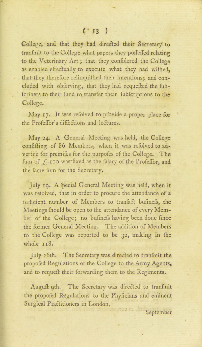 College, and that they had directed their Secretary to tranfmit to the College what papers they pollefled relating to the Veterinary Art; that they confidered the College as enabled efFediually to execute what they had wifhed, that they therefore relinquiftied their intentions; and con- cluded with obferving, that they had requefted the fub- fcribers to their fund to transfer their fubfcriptions to the College. May 17. It was refolved to provide a proper place for the ProfelTor’s difledlions and ledlures. May 24. A General Meeting was held, the College confifting of 86 Members, when it was refolved to ad- vertife for premifes for the purpofes of the College. The fum of ;^-ioo was'fixed as the falary of the Profeflbr, and the fame fum for the Secretary. July 19. A fpecial General Meeting was held, when it was refolved, that in order to procure the attendance of a fufHcient number of Members to tranfadl bufinefs, the Meetings fliould be open to the attendance of every Mem- ber of the College; no bufinefs having been done fincc the former General Meetino;. The addition of Members to the College was reported to be 32, making in the whole 118. July-26th. The Secretary was directed to tranfmit the propofed Regulations of the College to the Army Agents, and to requeft their forwarding them to the Regiments. Auguft gth. The Secretary was diredled to tranfmit the propofed R-egulations to the Phyficians and eminent Surgical Pradlitioriers in London. ^ September