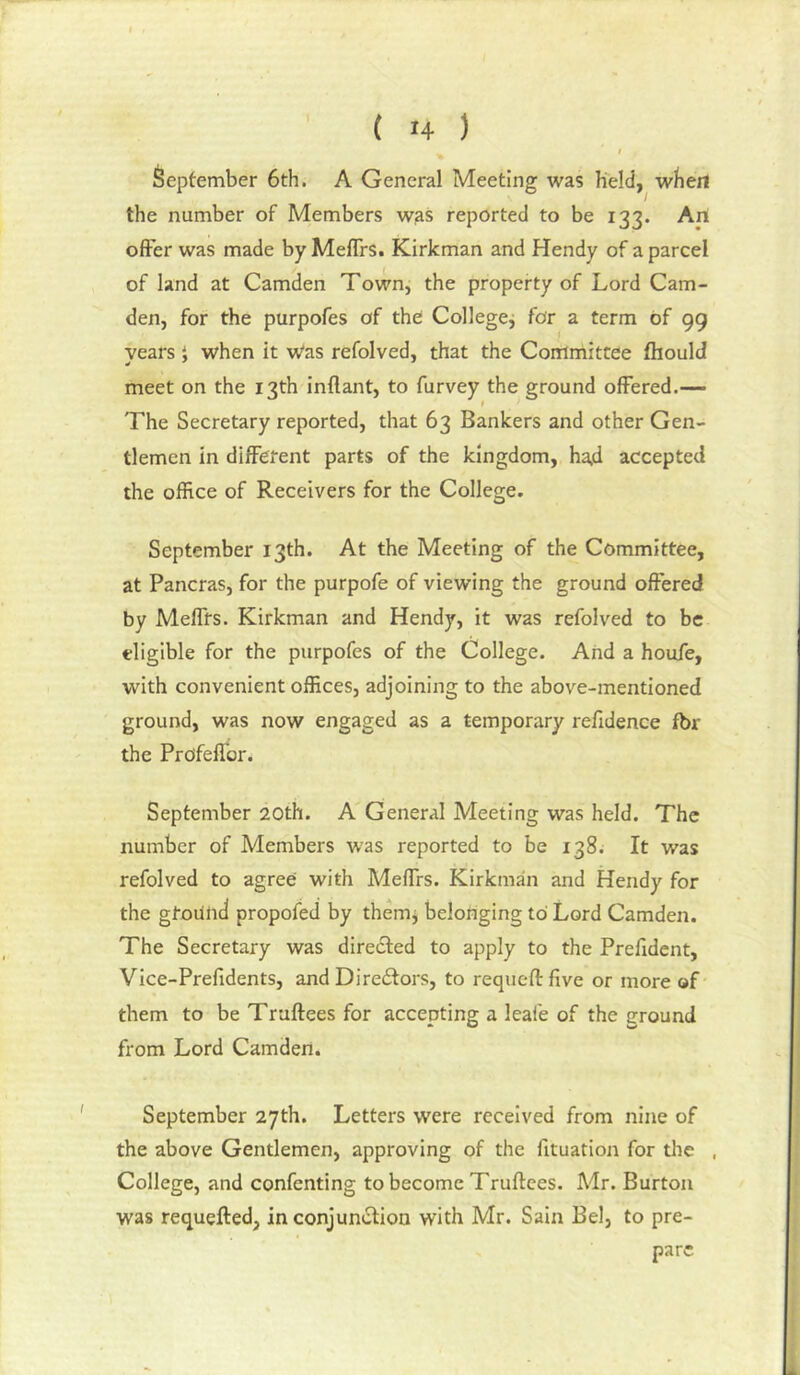 September 6th. A General Meeting was held, wbert the number of Members wjis reported to be 133. An offer was made by Meffrs. Kirkman and Hendy of a parcel of land at Camden Town, the property of Lord Cam- den, for the purpofes of the Collegej for a term of 99 years i when it w'as refolved, that the Committee fliould meet on the 13th inflant, to furvey the ground offered.— t The Secretary reported, that 63 Bankers and other Gen- tlemen in different parts of the kingdom, ha.d accepted the office of Receivers for the College. September 13th. At the Meeting of the Committee, at Pancras, for the purpofe of viewing the ground offered by Meffrs. Kirkman and Hendy, it was refolved to be eligible for the purpofes of the College. And a houfe, with convenient offices, adjoining to the above-mentioned ground, was now engaged as a temporary refidence fbr the Profefibr. September 20th. A'General Meeting was held. The number of Members W'as reported to be 138. It was refolved to agree with Meffrs. Kirkman and Hendy for the ground propofed by thenij belonging to Lord Camden. The Secretary was directed to apply to the Prefidcnt, Vice-Prefidents, and Dire6tors, to requeftfive or more of them to be Truftees for accepting a leafe of the ground from Lord Camden. September 27th. Letters were received from nine of the above Gentlemen, approving of the fituation for tlie College, and confenting to become Truftees. Mr. Burton was requefted, in conjunction with Mr. Sain Bel, to pre- pare