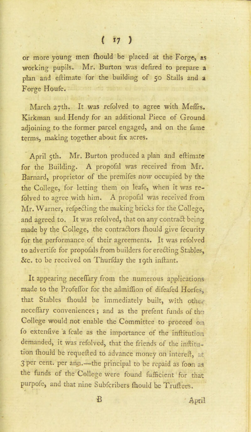 ( 11 ) or more young men fhould be placed at the Forge, as working pupils. Mr. Burton was defired to prepare a plan and eftimate for the building of 50 Stalls and a Forge Houfe. March 27th. It was refolved to agree with Meflrs, Kirkman and Hendy for an additional Piece of Ground adjoining to the former parcel engaged, and on the fame terms, making together about fix acres. April 5th. Mr. Burton produced a plan and eftimate for the Building. A propofal v/as received from Mr. Barnard, proprietor of the premifes now occupied by the the College, for letting them on leafe, when it was re- folved to agree with him. A propofal was received from Mr. Warner, refpeiling the making bricks for the College, \ and agreed to. It was refolved, that on any contrail: being made by the College, the contrailors fhould give fecurity for the performance of their agreements. It was refolved to advertife for propofals from builders for ereiting Stables, &c. to be received on Thurfday the 19th inftant. It appearing neceflary from the numerous applications made to the Profeflbr for the admiflion of difeafed Horfes, that Stables fhould be immediately built, with othev neceflary conveniences; and as the prefent funds of the? College would not enable the Committee to proceed on fo extenflve ‘a fcale as the importance of the inftitution demanded, it was refolved, that the friends of the inftitu- tion fhould be requefted to advance money on intereft, at 3 per cent, per anjj.—the principal to be repaid as foon as the funds of the College were found fufficient for that purpofc, and that nine Subferibers fhould he Truftees. April