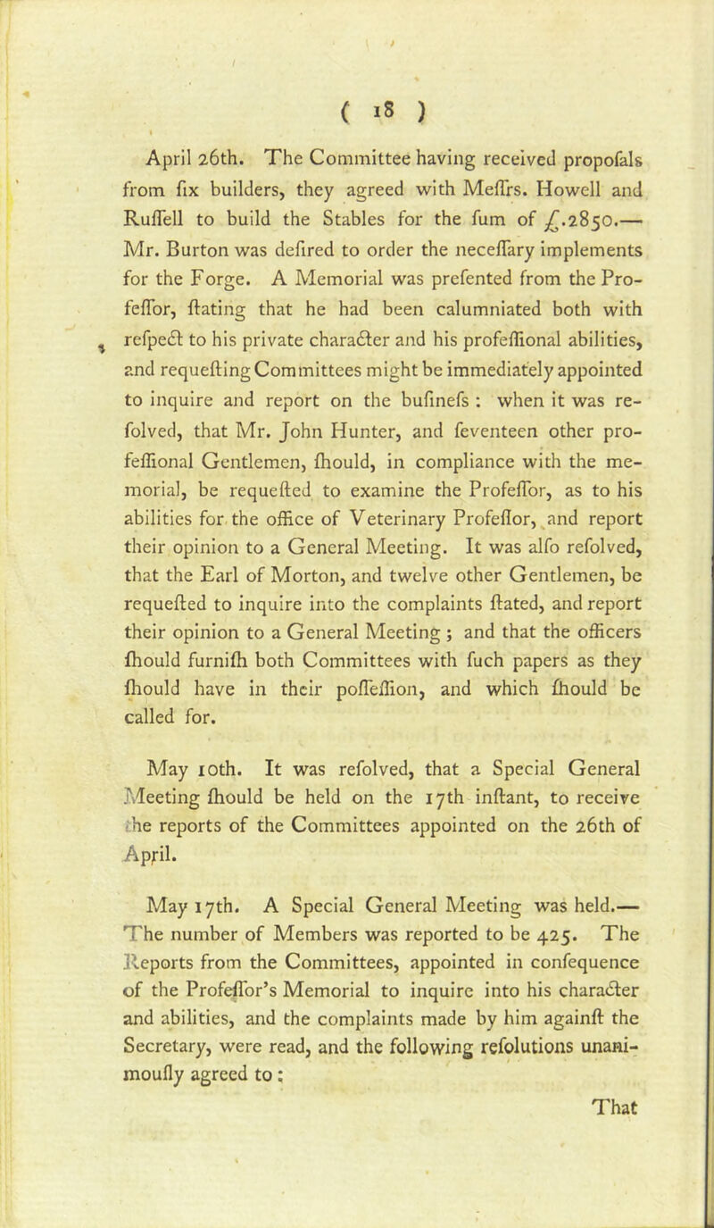 April 26th. The Committee having received propofals from fix builders, they agreed with MefTrs. Howell and RufTell to build the Stables for the fum of ^.2850.— Mr. Burton was defired to order the neceflary implements for the Forge. A Memorial was prefented from the Pro- feflbr, {fating that he had been calumniated both with ^ refpedl to his private charadfer and his profeflional abilities, and requeuing Committees might be immediately appointed to inquire and report on the bufmefs : when it was re- folved, that Mr. John Hunter, and feventeen other pro- feflional Gentlemen, Ihould, in compliance with the me- morial, be requefted to examine the ProfefTor, as to his abilities for the office of Veterinary Profe{Ior,^and report their opinion to a General Meeting. It was alfo refolved, that the Earl of Morton, and twelve other Gentlemen, be requefted to inquire into the complaints ftated, and report their opinion to a General Meeting ; and that the officers fhould furnifh both Committees with fuch papers as they lliould have in their pofTeffion, and which Ihould be called for. May lOth. It was refolved, that a Special General Meeting fhould be held on the 17th inftant, to receive ihe reports of the Committees appointed on the 26th of Apfil. May 17th. A Special General Meeting was held.— The number of Members was reported to be 425. The Reports from the Committees, appointed in confequence of the Profeffior’s Memorial to inquire into his charadter and abilities, and the complaints made by him againft the Secretary, were read, and the following refolutions unani- moufly agreed to: That