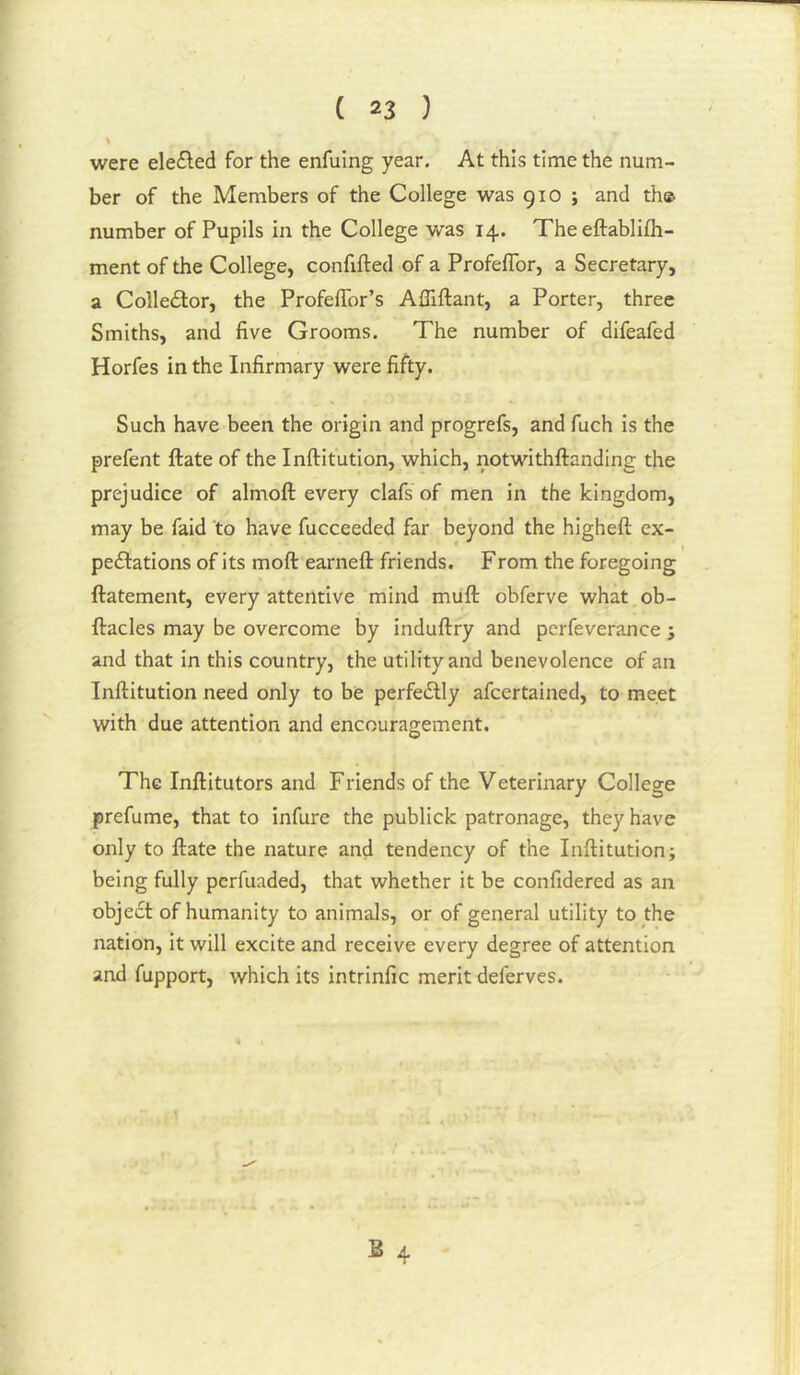 % were ele£led for the enfuing year. At this time the num- ber of the Members of the College was 910 ; and th© number of Pupils in the College v/as 14. The eftablifh- ment of the College, confifted of a Profeflbr, a Secretary, a Colledlor, the ProfelTor’s Afiiftant, a Porter, three Smiths, and five Grooms. The number of difeafed Horfes in the Infirmary were fifty. Such have been the origin and progrefs, and fuch is the prefent ftate of the Inftitution, which, notwithftanding the prejudice of almoft every clafs of men in the kingdom, may be faid to have fucceeded far beyond the higheft ex- pectations of its moft earneft friends. From the foregoing ftatement, every attentive mind muft obferve what ob- ftacles may be overcome by induftry and pcrfeverance j and that in this country, the utility and benevolence of an Inftitution need only to be perfeClly afcertained, to meet with due attention and encouragement. The Inftitutors and Friends of the Veterinary College prefume, that to infure the publick patronage, they have only to ftate the nature and tendency of the Inftitution; being fully perfuaded, that whether it be confidered as an object of humanity to animals, or of general utility to the nation, it will excite and receive every degree of attention and fupport, which its intrinfic merit deferves.