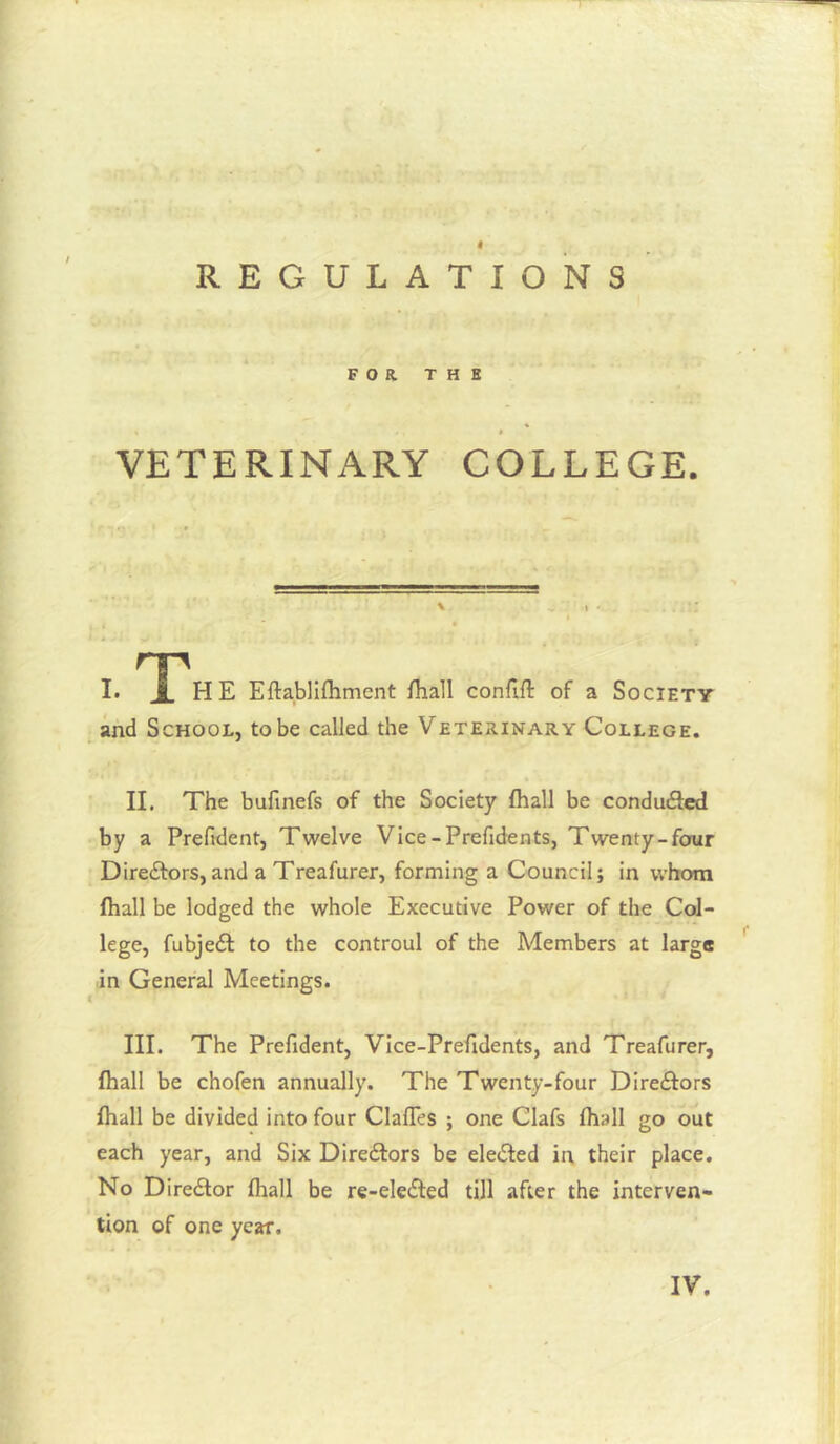 REGULATIONS FOR T H H « « VETERINARY COLLEGE. I. Eftabliftimcnt fhall confift of a Society and School, to be called the Veterinary College. II, The bufinefs of the Society fhall be condudfcd by a Prefident, Twelve Vice-Prefidents, Twenty-four Direftors,and a Treafurer, forming a Council; in whom (hall be lodged the whole Executive Power of the Col- lege, fubjedl to the controul of the Members at large in General Meetings. III. The Prefident, Vice-Prefidents, and Treafurer, fhall be chofen annually. The Twenty-four Direftors fhall be divided into four ClafTes ; one Clafs fhall go out each year, and Six DIredlors be eledfed in their place. No Director fhall be re-eledled till after the interven- tion of one year.