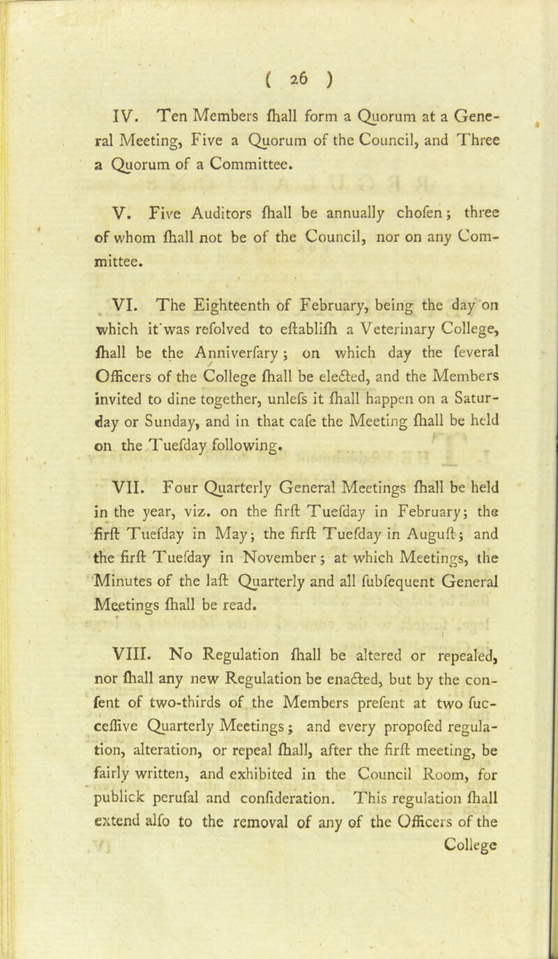 IV. Ten Members fhall form a Qiiorum at a Gene- ral Meeting, Five a Quorum of the Council, and Three a Quorum of a Committee. V. Five Auditors fhall be annually chofen; three of whom fhall not be of the Council, nor on any Com- mittee. VI. The Eighteenth of February, being the day on which if was refolved to eftablifh a Veterinary College, fhall be the Anniverfary; on which day the feveral Officers of the College fhall be ele£ted, and the Members invited to dine together, unlefs it fhall happen on a Satur- day or Sunday, and in that cafe the Meeting fhall be held on the Tuefday following. VII. Four Quarterly General Meetings fhall be held in the year, viz. on the firft Tuefday in February; the firft Tuefday in May; the firft Tuefday in Auguft; and the firft Tuefday in November; at which Meetings, the Minutes of the laft Quarterly and all fubfequent General Meetings fhall be read. r VIII. No Regulation fhall be altered or repealed, nor fhall any new Regulation be enaefted, but by the con- fent of two-thirds of the Members prefent at two fuc- celfive Quarterly Meetings; and every propofed regula- tion, alteration, or repeal fhall, after the firft meeting, be fairly written, and exhibited in the Council Room, for publiclc perufal and confideration. This regulation fhall extend alfo to the removal of any of the Officers of the , College