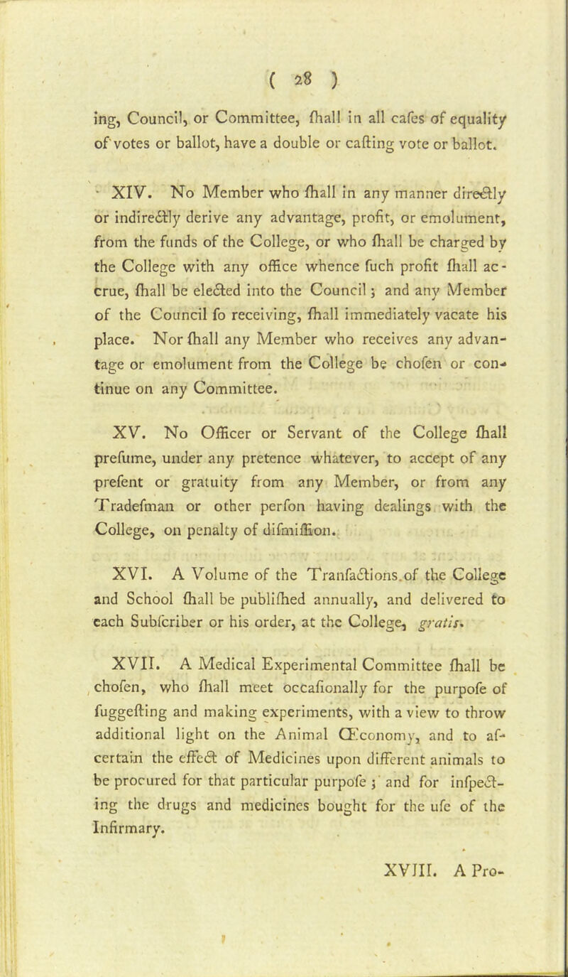 ( ) ing, Council, or Committee, fhall in all cafes of equality of votes or ballot, have a double or calling vote or ballot. • XIV. No Member who fhall in any manner directly or indiredlly derive any advantage, profit, or emolument, from the funds of the College, or who fhall be charged by the College with any office whence fuch profit fhall ac- crue, fhall be eledled into the Council j and any Member of the Council fo receiving, fhall immediately vacate his place. Nor fhall any Member who receives any advan- tage or emolument from the College be chofen or con- tinue on any Committee. XV. No Officer or Servant of the College fhall prefume, under any pretence whatever, to accept of any prefent or gratuity from any Member, or from any Tradefman or other perfon having dealings, with the College, on penalty of difmilEon. XVI. A Volume of the Tranfadlions.of the College and School fhall be publifiied annually, and delivered to each Subfcriber or his order, at the College, gratis* XVII. A Medical Experimental Committee fhall be , chofen, who fhall meet occafionally for the purpofe of fuggefting and making experiments, with a view to throw additional light on the Animal Chlconomy, and to af- certain the effedl of Medicines upon different animals to be procured for that particular purpofe j and for infpedl- ing the drugs and medicines bought for the ufe of the Infirmary. XVJir. A Pro-