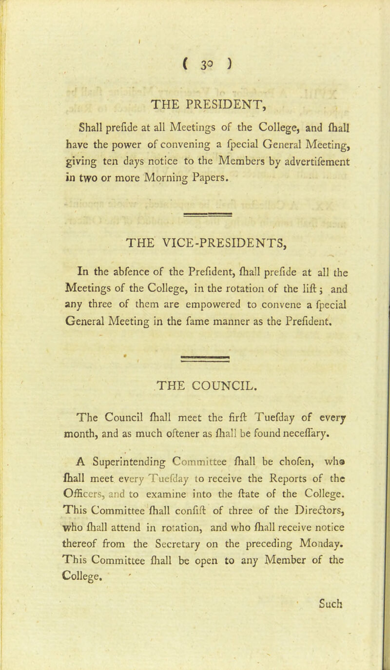 I ( 30 ) THE PRESIDENT, Shall prefide at all Meetings of the College, and (hall have the power of convening a fpecial General Meeting, giving ten days notice to the Members by advertifement in two or more Morning Papers. THE VICE-PRESIDENTS, In the abfence of the Prefident, fhall prefide at all the Meetings of the College, in the rotation of the lift; and any three of them are empowered to convene a fpecial General Meeting in the fame manner as the Prefident. THE COUNCIL. The Council fhall meet the firft Tuefday of every month, and as much oftener as fhall be found neceffary. A Superintending Committee fhall be chofen, who fhall meet every Tuefday to receive the Reports of the Officers, and to examine into the ftate of the College. This Committee*fhall confift of three of the Diredlors, who fhall attend in rotation, and who fhall receive notice thereof from the Secretary on the preceding Monday. This Committee flnall be open to any Member of the College. Such