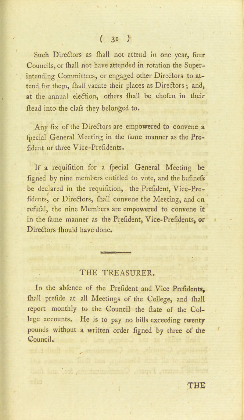 Such Directors as fliall not attend in one year, four Councils, or ftiall not have attended in rotation the Super- intending Committees, or engaged other Direftors to at- tend for them, fliall vacate their places as Direftors ; and, at the annual eleftlon, others fliall be chofen in their ftead into the clafs they belonged to. Any fix of the Diredfors are empowered to convene a fpecial General Meeting in the fame manner as the Pre- fident or three Vice-Prefidents. If a requifition for a fpecial General Meeting be figned by nine members entitled to vote, and the bufinefs be declared in the requifition, the Prefident, Vice-Pre- fidents, or Diredtors, fliall convene the Meeting, and on refufal, the nine Members are empowered to convene it in the fame manner as the Prefident, Vice-Prefidents^ or • Directors fliould have done. THE TREASURER. In the abfence of the Prefident and Vice Prefidents, fliall prefide at all Meetings of the College, and fliall report monthly to the Council the ftate of the Col- lege accounts. He is to pay no bills exceeding twenty pounds without a written order figned by three of the Council.