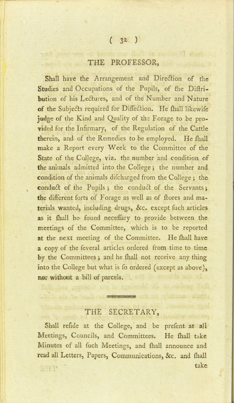 THE PROFESSOR, Shall have the Arrangement and Diredtion of the Studies and Occupations of the Pupils, of the Diftri- bution of his Lectures, and of the Number and Nature of the Subjects required for Difleilion. He fliall likewife judge of the Kind and Quality of the Forage to be pro- vided for the Infirmary, of the Regulation of the Cattle therein, and of the Remedies to be employed. He fhall make a Report every Week to the Committee of the State of the College, viz. the number and condition of the animals admitted into the College; the number and condition of the animals difcharged from the College; the condudl of the Pupils; the conduct of the Servants; the different forts of Forage as well as of ftores and ma- terials wanted, including drugs, &c. except fuch articles as it fhall be- found neceffary to provide between the meetings of the Committee, which is to be reported at the next meeting of the Committee. He fhall have a copy of the feveral articles ordered from time to time by the Committees; and he fhall not receive any thing into the College but what is fo ordered (except as above), nor without a bill of parcels. THE SECRETARY, Shall refide at the College,'and be prefent at all Meetings, Councils, and Committees. He fhall take Minutes of all fuch Meetings, and fhall announce and read all Letters, Papers, Communications, See. and fhall , - take