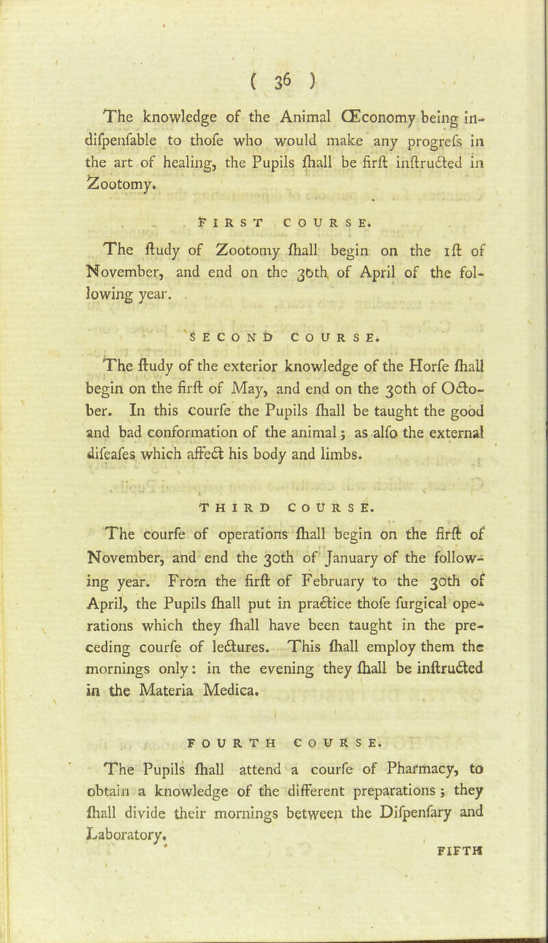 The knowledge of the Animal CEconomy being In- difpenfable to thofe who would make any progrefs in the art of healing, the Pupils fhall be firft inftrudted in Zootomy. . J'IRST COURSE. The ftudy of Zootomy fhall begin on the ift of November, and end on the 36th of April of the fol- lowing year. 'SECONb COURSE* The ftudy of the exterior knowledge of the Horfe fhall begin on the firft of May, and end on the 30th of Octo- ber. In this courfe the Pupils fhall be taught the good and bad conformation of the animal; as alfo the external difeafes which affeft his body and limbs. THIRD COURSE. The courfe of operations fhall begin on the firft of November, and end the 30th of January of the follow- ing year. From the firft of February to the 30th of April, the Pupils fhall put in praftice thofe furgical ope* rations which they fhall have been taught in the pre- ceding courfe of ledlures. This fhall employ them the mornings only: in the evening they fhall be inftruded in the Materia Medica. FOURTH COURSE. The Pupils fhall attend a courfe of Pharmacy, to obtain a knowledge of the different preparations ; they fhall divide their mornings between the Difpenfary and Laboratory, * FIFTH