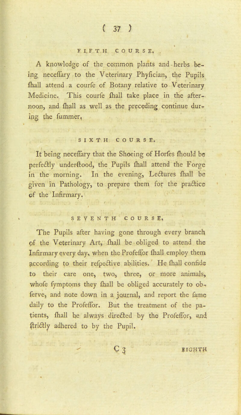 I ( 37 ) I I FI.FTH COURSE. . A knowledge of the common plants and - herbs be- ing neceflary to the Veterinary Phyfician, the Pupils fliall attend a courfe of Botany relative to Veterinary Medicine. This courfe fhall take place in the after- noon, and fliall as well as the preceding continue dur-!. ing the fummer, SIXTH COURSE. I It being neceflary that the Shoeing of Horfes fliould be perfectly underftood, the Pupils fliall attend the Forge in the morning. In the evening, Lectures fliall be given in Pathology, to prepare them for the pra£lice of the Infirmary. / t I SEVENTH COURSE, The Pupils after having gone through every branch pf the Veterinary Art, fliall be obliged to attend the Infirmary every day, when the Profeflbr fliall employ them Recording to their refpeilive abilities. ’ He fliall confide to their care one, two, three, pr more animals, whofe fymptoms they fliall be obliged accurately to ob-, ferve, and note down in a journal, and report the fame daily to the ProfelTor. But the treatment of the pa- tients, fliall he always direfted by the Profeflbr, an4 ^riftly adhered to by the Pupil. eighth