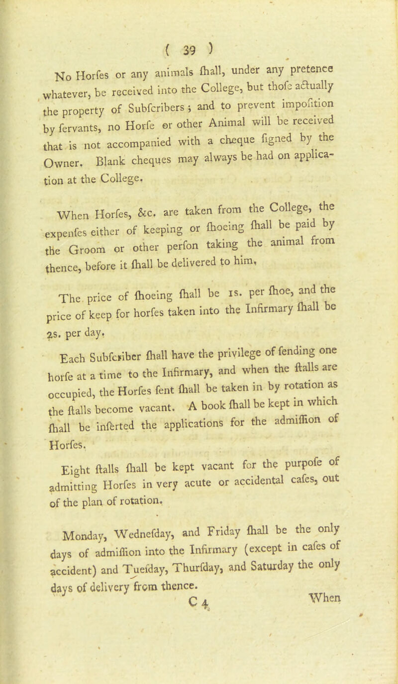 No Horfes or any animals fliall, under any pretence whatever, be received into the College, but thofe aaually ‘ the property of Subfcribers 5 and to prevent Impofition by fervants, no Horfe or other Animal will be received that is not accompanied with a cheque figned by the Owner. Blank cheques may always be had on applica- tion at the College. When Horfes, &c. are taken from the College, the expeirfes either of keeping or fhoeing fhall be paid by the Groom or other perfon taking the animal from thence, before it fhall be delivered to him, The price of fhoeing fhall be is. per fhoe, and the price of keep for horfes taken into the Infirmary fhall be 2S. per day, Each Subfcjiber fliall have the privilege offending one horfe at a time to the Infirmary, and when the flails are occupied, the Horfes fent fliall be taken in by rotation as the flails become vacant. A book fliall be kept m which lhall be inflrted the applications for the admiflion of Horfes. Eight flails fliall be kept vacant for the purpofe of admitting Horfes in very acute or accidental cafes, out of the plan of rotation. Monday, Wednefday, and Friday fliall be the only days of admiflion into the Infirmary (except in cafes of accident) and Tueiday, Thurfday, and Saturday the only days of delivery from thence. C4, When