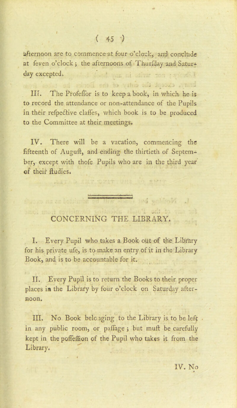 { 45 •) afternoon are to commence at four o’clock, and conclude at feven o’clock; the afternoons of.Thurlxlay and Satur* day excepted* • , it:' * I ^ j ^ ■ i - IK. The PtofelTor is to keep a book, in which he is to record the attendance or non-attendance of the Pupils in their refpedlive clafTes, which book is to be produced to the Committee at their meetings, IV. There will be a Vacation, commencing the fifteenth of Auguft, and ending the thirtieth of Septem- ber,' except with thofe Pupils who are in the third year of theit ftudies* CONCERNING THE LIBRARY* I. Every Pupil who takes a Book oUt of the Library for his private ufe, is to make an entry of it in the Library Book, and. is to be accountable for it, II. Every Pupil is to return the Books to their proper places in the Librafy by four o’clock on Saturday after- noon. III. No Book belc aging to the Library is to be left in any public room, or paflage ; but muft be carefully kept in the pofleflion of the Pupil who takes it from the Library.