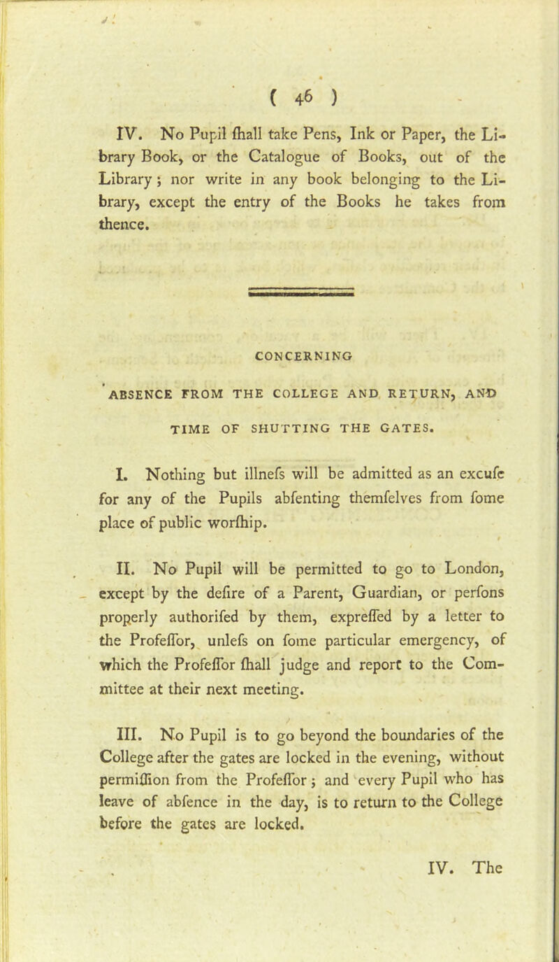 IV. No Pupil {hall take Pens, Ink or Paper, the Li- brary Book, or the Catalogue of Books, out of the Library; nor write in any book belonging to the Li- brary, except the entry of the Books he takes from thence. CONCERNING ABSENCE FROM THE COLLEGE AND RETURN, AN-D TIME OF SHUTTING THE GATES. I. Nothing but illnefs will be admitted as an excufe for any of the Pupils abfenting themfelves from fome place of public worfhip. t II. No Pupil will be permitted to go to London, except by the defire of a Parent, Guardian, or perfons properly authorifed by them, expreffed by a letter to the Profeflbr,^ unlefs on fome particular emergency, of which the ProfefTor (hall judge and report to the Com- mittee at their next meeting. III. No Pupil is to go beyond the boundaries of the College after the gates are locked in the evening, without permilfion from the ProfefTor ; and ‘every Pupil who has leave of abfence in the day, is to return to the College before the gates are locked. IV. The