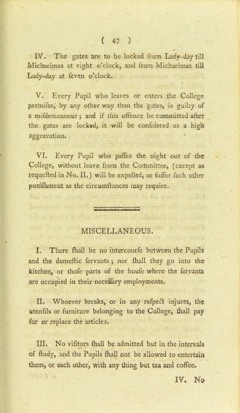 F ( 47 ) - IV. The gates are to be locked from Lady-day till Michaelmas at eight o’clock, and from Michaelmas till Lady-day at feven o’clock. V. Every Pupil who leaves or enters the College premifes, by any other way than the gates, is guilty of a mifdemeanour; and if this offence be committed after the gates are locked, it will be confideted as a high aggravation. * VI. Every Pupil who pafles the night out of the College, without leave from the Corfimittee, (except as requefted in No. II.) will be expelled, or fuffer fuch other punifhment as the circumftances may require. MISCELLANEOUS. I. There fhall be no intercourfe between the Pupils and the domelHc fervants ; nor fhall they go into the kitchen, or thofe parts of the houfe where the fervants are occupied in their neceflary employments. II. Whoever breaks, or in any refpedl injures, the utenfils or furniture belonging to the College, fhall pay for or replace the articles. III. No vifltors fhall be admitted but in the intervals of ftudy, and the Pupils fhall not be allowed to entertain them, or each other', with any thing but tea and coffee.