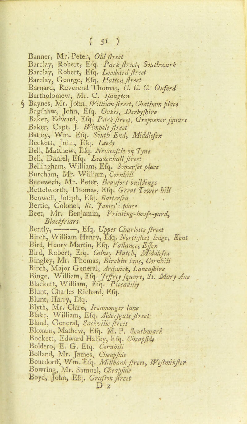 Banner, Mr. Peter, OldJlreet Barclay, Robert, Efq. Park Jlreet^ Southwark Barclay, Robert, Efq. LombardJlreet Barclay, George, Efq. Hatton Jlreet Barnard, Reverend I'homas, G. C, C. Oxford Bartholomew, Mr. C. Ijlington • § William Jlreet^ Chatham place Bagfliaw, John, Efq. Oakes^ Derbyfhire Baker, Edward, Efq. Park Jlreet^ Grofvenor fquare Baker, Capt. J. WimpoleJlreet Batley, Wm. Efq. South Endy Middlefex Beckett, John, Efq. Leeds Bell, Matthew, Efq. Newcajtle o}^ Lyne Bell, Daniel, Efq. LeadenhallJlreet Bellingham, William, Efq. Somerfet place Burcham, Mr. William, Cornhill Benezech, Mr. Peter, Beaujort buildings JBettefworth, Thomas, Efq. Great Tower hill Ben well, Jofeph, Efq. Batterfea Bertie, Colonel, St. fames's place Beet, Mr. Benjamin, Printing-houfe-yardy Blackfriars Bendy, Efq. Upper Charlotte Jlreet Birch, William Henry, Efq. Horthfieet lodgCy Kent Bird, Henry Martin, Efq. Pallanccy EJJ'ex Bird, Robert, Efq. Colney Hatchy JHiddlefex Bingley, Mr. Thomas, Birchin lancy Cornhill BLrch, Major General, Ardwicky Lancajhire Binge, William, Efq. Jeffrey fquarCy St. Mary Axe Blackett, William, Efq. Piccadilly Blunt, Charles Richard, Efq. Blunt, Harry, Efq. Blyth, Mr. Clare, Ironmonger lane Blake, William, Efq. AlderjgateJlreet ' Bland, General, SackvilleJlreet Bloxam, Mathew, Efq. M. P. Southwark Bockett, Edward Halfey, Efq. Cheapfide Boldero, E. G. Efq. Cornhill Bolland, Mr. James, Cheapfide BourdorfF, Wm.^ifq. MillbankJireety Wejlmihjlef Bowring, Mr. Samuel, Cheapfide Boyd, John, Efq, Groton Jlreet