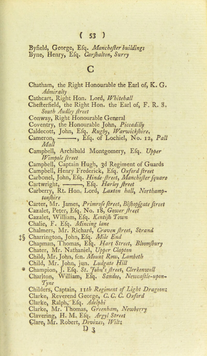Byfield, George, Efq. Manchejler luildingi Byne, Henry, Efq. Carjhahorty Surry c Chatham, the Right Honourable the Earl of, K. G. Admiralty Cathcart, Right Hon. Lord, Whitehall Chefterfield, the Right Hon. the'Earl of, F. R. S. South Audley ftreet Conway, Right Honourable General Coventry, the Honourable John, Piccadilly Caldecott, John, Efq, Rugby-t JVarwlckJhire^ Cameron, Efq. of Lochiel, No. 12, Pall Man Campbell, Archibald Montgomery, Efq. Upper' Wimpole ftreet Campbell, Captain Hugh, 3d Regiment of Guards Campbell, Henry Frederick, Efq. Oxford ftreet Carbonel, John, Efq. Hinde Jireet, Manchejlerfquare Cartwright, ^—: , Efq. Harley Jireet Carberry, Rt. Hon, Lord, Laxton hally North amp- tonjhire Carter, Mr. James, Primrofeftreet, Bijhopfgate ftreet Cazalet, Peter, Efq, No. 18, Gower Jireet Cazalet, William, Efq. Kentijh Town Chalie, F. Efq. Mincing lane Chalmers, Mr. Richard, Craven Jireet, Strand Charrington, John, Efq. Mile End Chapman, Thomas, Efq, Hart Street, Bloomfhury Chater, Mr. Nathaniel, Upper Clapton Child, Mr. John, fen. Mount Row, Lampeth Child, Mr. John, jun, Ludgate Hill * Champion, J. Efq. St. John*s Jireet, Clerkenwell Charlton, William, Efq, Sandoe, Newcaftle-upon-» Tyne Childers, Captain, iith Regiment of Light Dragoona Clarke, Reverend George, C. C. C, Oxford Clarke, Ralph,'^Efq. Adelphi Clarke, Mr. Thomas, Greenham, Newberry Clavering, H. M. Efq, Argyl Street Clarcji Mr. Robert, Devizes, Wilts.