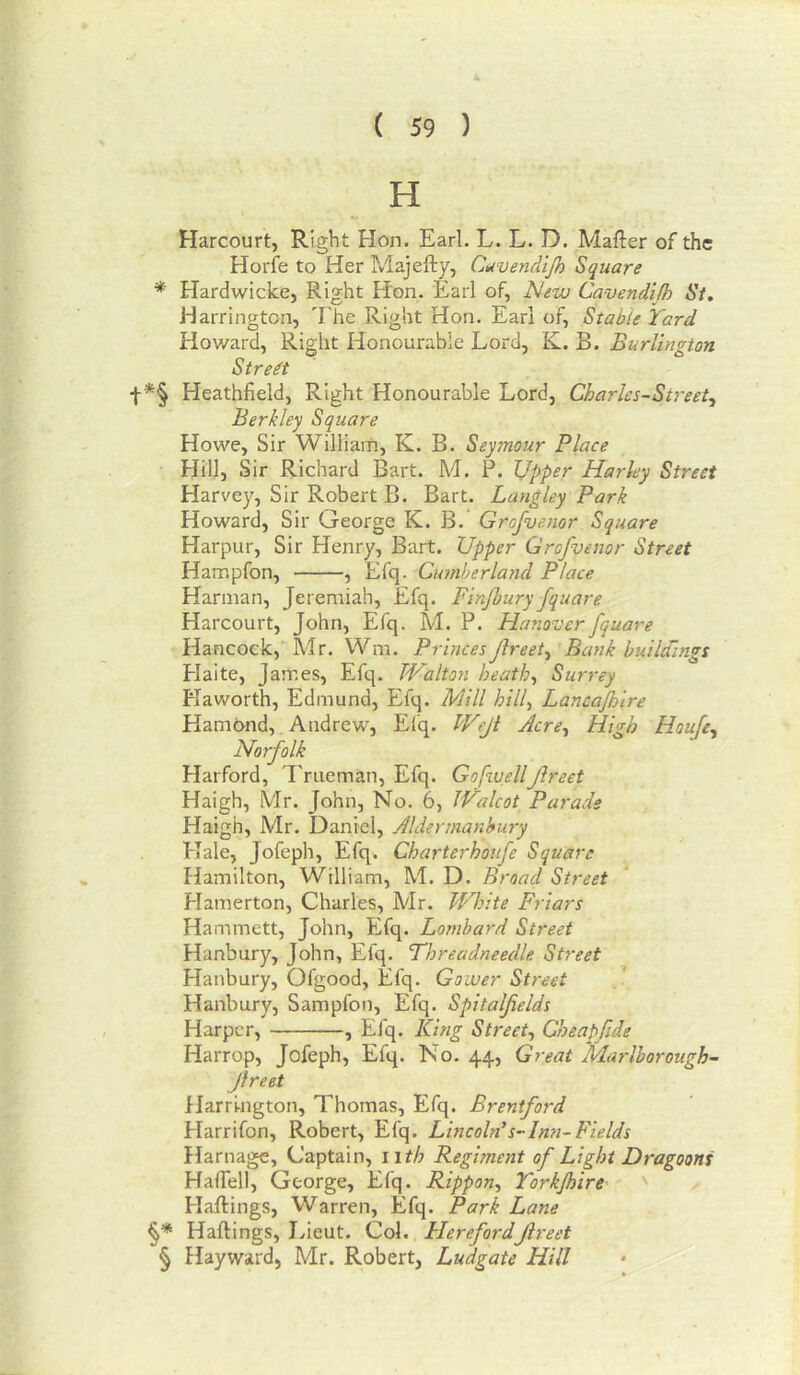 H Harcourt, Right Hon. Earl. L. L. D. Mafter of the Horie to Her Majefty, Cmvendijh Square * Hardwickcj Right Hon. Earl of, New Cavendi/h iV. Harrington, 'Fhe Right Hon. Earl of, Stable Yard Howard, Right Honourable Lord, K. B. Burlington Street f *§ Heathfield, Right Honourable Lord, Charles-Street, Berkley Square Howe, Sir William, K. B. Seymour Place Hill, Sir Richard Bart. M. P. Upper Harley Street Harvey, Sir Robert B. Bart. Langley Park Howard, Sir George K. B. Grofuenor Square Harpur, Sir Henry, Bart. Upper Grofvenor Street Hampfon, , Efq. Cumberland Place Harman, Jeremiah, Efq. Finjhury fquare Harcourt, John, Efq. M. P. Hanover fquare Hancock, Mr. Wm. Princes Jlreet, Bank buildings Haite, James, Efq. TValton heath, Surrey Haworth, Edmund, Efq. Mill hill, Lancajhire Hamond, Andrew, Ei'q. Weji Acre, High Haufe, Norfolk Harford, Trueman, Efq. GofiuellJireet Haigh, Mr. John, No, 6, JValcot Parade Haigh, Mr. Daniel, Aldermanhury Hale, Jofeph, Efq. Charter'houfe Square Hamilton, William, M. D. Broad Street Hamerton, Charles, Adr. White Friars Hammett, John, Efq. Lombard Street Hanbury, John, Efq. Fhreadneedle Street Hanbury, Ofgood, Efq. Gower Street Hanbury, Sampfon, Efq. Spitalfields Harper, , Efq. liing Street, Cheapfide Harrop, Jofeph, Efq. No. 44, Great Marlhorough- Jlreet Harrington, Thomas, Efq. Brentford Harrifon, Robert, Efq. Lincoln's-Inn-Fields Harnagc, Captain, nth Regiment of Light Dragoons HafTell, George, Efq. Rippon, Torkjhire Haftings, Warren, Efq. Park Lane Haftings, Lieut. Col. FlerefordJireet § Hayward, Mr. Robert, Ludgate Hill