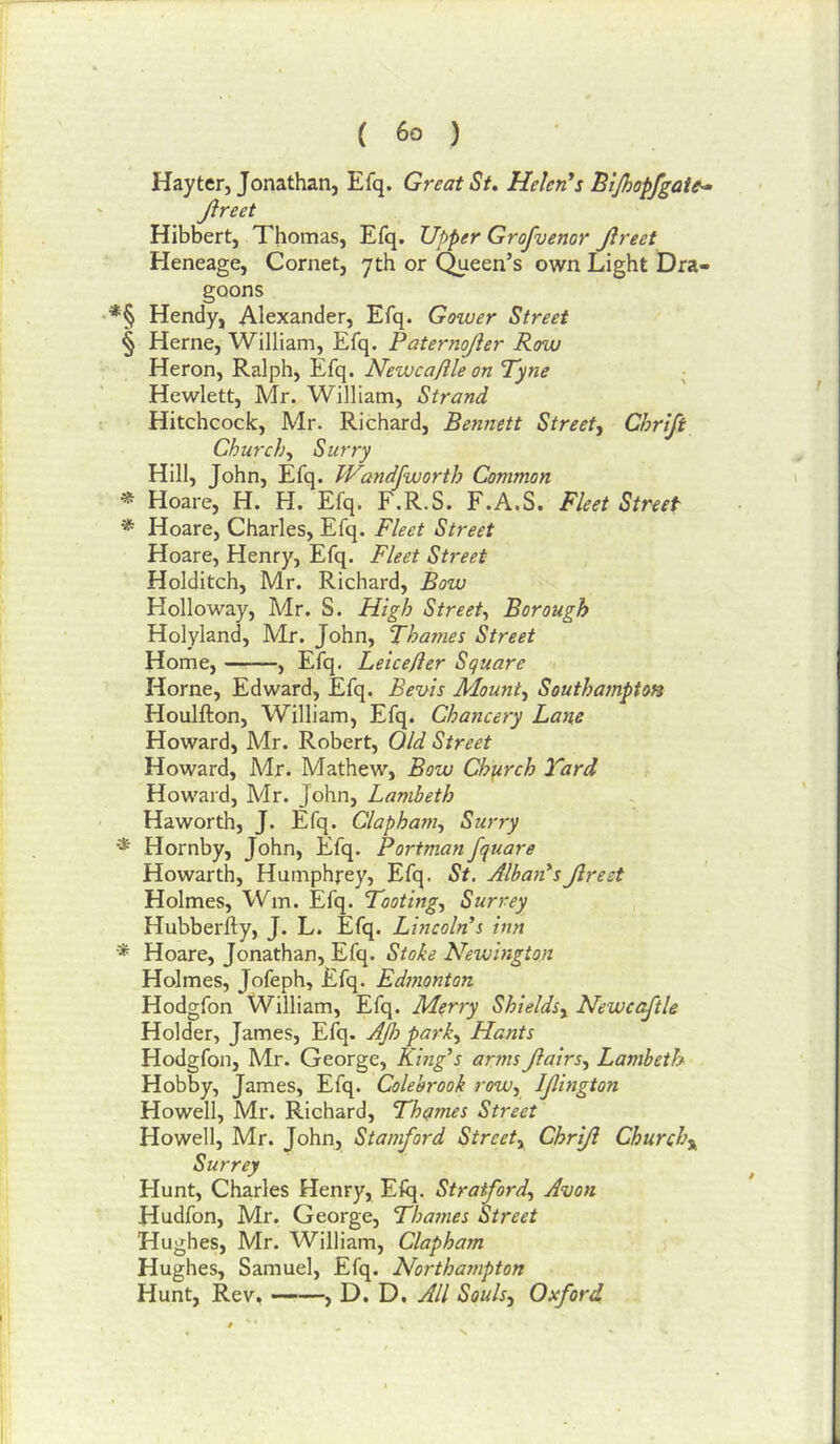 Hay ter, Jonathan, Efq. Great St. Helenas Bljhopfgate^ Jlreet Hibbert, Thomas, Efq. Upper Grofuenor Jlreet Heneage, Cornet, yth or Queen’s own Light Dra- goons *§ Hendy, Alexander, Efq. Gower Street § Herne, William, Efq. Paternojier Row Heron, Ralph, Efq. Newcaflle on Tyne ; Hewlett, Mr. William, Strand Hitchcock, Mr. Richard, Bennett Street^ Chrljt Churchy Surry Hill, John, Efq. JVandfworth Common * Hoare, H. H. Efq. F.R.S. F.A.S. Fleet Street * Hoare, Charles, Efq. Fleet Street Hoare, Henry, Efq. Fleet Street Holditch, Mr. Richard, Bow Holloway, Mr. S. High Street^ Borough Holyland, Mr. John, Thames Street Home, —^—, Efq. Leicefier Square Horne, Edward, Efq. Bevis Mounts Southampton Houlfton, William, Efq. Chancery Lane Howard, Mr. Robert, Old Street Howard, Mr. Mathew, Bow Chjirch Yard Howard, Mr. John, Lambeth Haworth, J. Efq. Clapha?7i-, Surry * Hornby, John, Efq. Portman fquare Howarth, Humphrey, Efq. St. Alba^i'sJlreet Holmes, Wm. Efq. Tooting.^ Surrey Hubberfty, J. L. Efq. Lincoln's inn * Hoare, Jonathan, Efq. Stohe Newington Holmes, Jofeph, Efq, Edmonton Hodgfon William, Efq. Merry Shields^ Newcajtle Holder, James, Efq. A]h parky Hants Hodgfon, Mr. George, King's arms Jiairsy Lambeth Hobby, James, Efq. Colehrook rowy IJlmgion Howell, Mr. Richard, Thames Street Howell, Mr. John, Stamford Streety Chrijl Churchy Surrey Hunt, Charles Henry, Efq. Stratfordy Avon Hudfon, Mr. George, Thames Street Hughes, Mr. William, Clapham Hughes, Samuel, Efq. Northampton Hunt, Rev, , D. D. All Soulsy Oxford