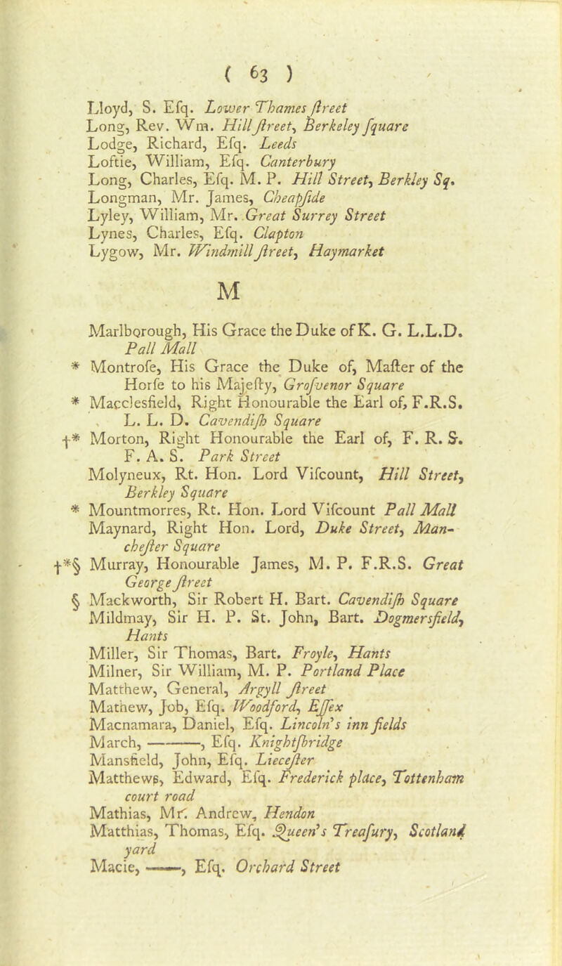 Lloydj S. Efq. Lower Thames flreet Long, Rev. Wm. HillJireet^ Berkeley fquare Lodge, Richard, Efq. Leeds Loftie, William, Efq. Canterbury Long, Charles, Efq. M. P. Hill Street, Berkley Sq, Longman, Mr. James, Cheapfide Lyley, William, Mr. Great Surrey Street Lynes, Charles, Efq. Clapton Lygow, Mr. WhidmillJireet, Haymarket M ^ ' Marlborough, His Grace the Duke of K. G. L.L.D. Pall Mall * Montrofe, His Grace the^ Duke of, Mafter of the Horfe to his Majefty, Grofvenor Square * Macclesfield, Right Honourable the Earl of, F.R.S. , L. L. D. Cavendijh Square f * Morton, Right Honourable the Earl of, F. R. Sr, F. A. S. Park Street Molyneux, Rt. Hon. Lord Vifcount, Hill Street, Berkley Square * Mountmorres, Rt. Hon. Lord Vifcount Pall Mall Maynard, Right Hon. Lord, Duke Street, Man- chejier Square •)•*§ Murray, Honourable James, M. P. F.R.S. Great George Jireet § Mackworth, Sir Robert H. Bart. Cavendijh Square Mildmay, Sir H. P. St. John, Bart. Dogmersjield, Hants Miller, Sir Thomas, Bart, Froyle, Hants Milner, Sir William, M. P. Portland Place Matthew, General, Argyll Jireet Mathew, Job, Efq. Woodford, EJfex Macnamara, Daniel, Efq. Lincoln’s inn fields March, , Efq. Knightjbridge Mansfield, John, Efq. Liecejler Matthewp, Edward, Efq. Frederick place, Tottenham court road Mathias, Mr'. Andrew, Hendon Matthias, Thomas, Efq. ^een’s Treafury, Scotland yard Made, ——, Efq. Orchard Street