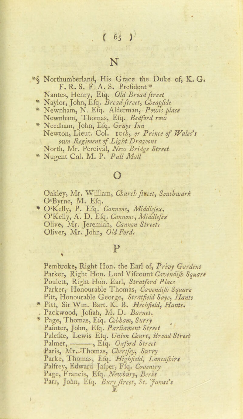 N *§ Northumberland, His Grace the Duke of, K. G; F. R. S. F. A. S, Prefident* Nantes, Henry, Efq* Old Broadftreet Naylor, John, Efq. Bread ftreet^ Cheapftde * Newnham, N. Efq. Alderman, Fowls place Newnham, Thomas, Efq. Bedford row * Needham, John, Efq. Grays Inn Newton, Lieut. Col. iorZ>, or Prince of Wales's own Keglment of Light Dragoons North, Mr. Percival, New Bridge Street * Nugent Col. M. P. Pall Mall o Oakley, Mr. William, Church ft%eet, Southwark 0‘Byrne, M. Efq. * 0‘Kelly, P. Efq. Cannons-, Mlddlefex. O’Kelly, A. D. Efq. Cannons, Mlddlefex Olive, Mr. Jeremiah, Cannon Streetd Oliver, Mr. John, Old Ford* P % Pembroke^ Right Hon. the Earl of. Privy Gardens Parker, Right Hon. Lord Vifcount Cavendljh Square Poulett, Right Hon. Earl, Stratford Place Parker, Honourable Thomas, Cavendlfo Square Pitt, Honourable George, Stratfield Saye, Hants * Pitt, SirWm. Bart. K. B. Hechfield, HantSd . Pack wood, Jofiah, M. D. Barnet. * Page, Thomas, Efq. Cobharn, Surry Painter, John, Efq. Parliament Street Paleflce, Lewis Efq. Union Court, Bread Street Palmer, , Efq. Oxford Street Paris, Mr..T'homas, Chertfey, Surry Parke, Thomas, Efq. Highfeld, Lancajbire Palfrey, Edward Jafper, Ffq. Coventry Page, Francis, Efq. Newbury, Berks Parr, John, Efq. Bury ftreet, St. James's E