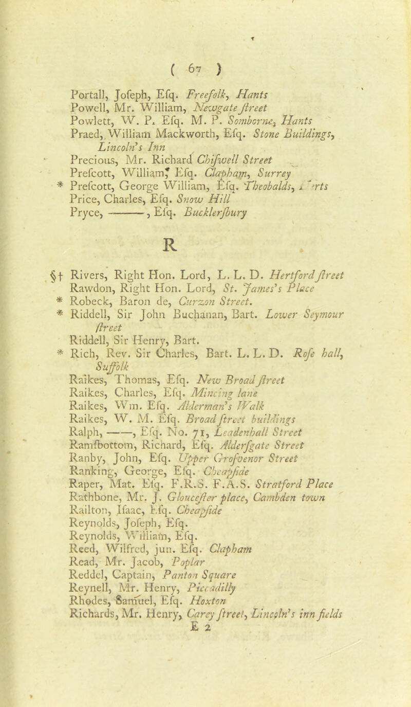 t ( 67 ) Portal], Jofeph, Efq. Freefolk, Hants Powell, Mr. William, NewgateJireet Povvlett, W. P. Efq. M. P. Eornborne-^ Hants Praed,. William Mackworth, Efq. Stone Buildings^ Lincoln’s Inn Precious, Mr. Richard Chifwell Street Prefcott, William* Efq. Claphajn^ Surrey * Prefcott, George William, Efq. 'Theobalds.^ j. ^rts Price, Charles, Efq. Snow Hill Pryce, , Efq. Bucklerjbury R Rivers, Right Hon. Lord, L. L. D. Hertford Jireet Rawdon, Right Hon. Lord, St. James's Piece * Robeck, Baron de, Curzon Street. * Riddell, Sir John Buchanan, Bart. Lower Seymour fireet Riddell, Sir Henry, Bart. * Rich, Rev. Sir Charles, Bart. L. L. D. Rofe hally Suffolk Ralkes, Thomas, Efq. New BroadJireet Raikes, Charles, Efq, Mincing lane Raikes, Wm. Efq. Alderman's IValk Raikes, W. M. Efq. Broadftrcct buildings Ralph, , Efq. No. 71, Leadenhall Street Ramfbottom, Richard, Efq. Alderfgate Street Ranby, John, Efq. Upper Qrofvenor Street Ranking, George, Efq. Chcapfide Raper, Mat. Efq. F.R.S. F.A.S. Stratford Place Rathbone, Mr. J. Gloucejier place., Cambden town Railton, Ifaac, Efq. Cheapftde Reynolds, Jofeph, Efq. Reynolds, Williafn, Efq. Reed, Wilfred, jun. Efq. Clapharn Read, Mr. Jacob, Poplar Reddel, Captain, Panton Square Reynell, Mr. Henry, Piccadilly Rhodes, Sarnuel, Efq. Hoxton Richards, Mr. Henry, Carey ftreet, Lincoln's inn fields