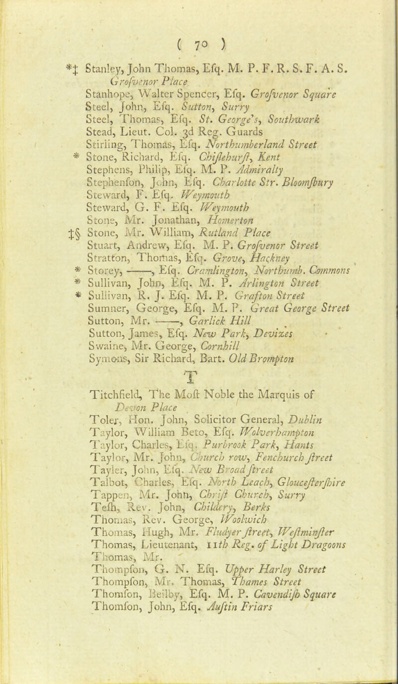 ( 7° ) Stanley, John Thomas, Efq. M. P. F. R. S. F. A. S. Grafvenor Place Stanhope, Walter Spender, Efq. Grofvenor Square Steel, John, Efq. Sutton^ Surry Steel, Thomas, Efq. St. George's^ Southwark Stead, Lieut. Col. 3d Reg. Guards Stirling, Thomas, Efq. Northumberland Street * Stone, Richard, Efq. ChiJJehurJl^ Kent Stephens, Philip, Elq. M. P. Admiralty Stephenfon, John, Efq. Charlotte Str. Bloomjbury Steward, F. Efq. Weymouth Steward, G. F. Efq. Wey7nouth Stone, Mr. Jonathan, liomerton Stone, Mr. William, Rutland Place Stuart, Andrew, Efq. M. P. Grofvenor Street Stratton, Thomas, Efq. Grove., Hackney * Storey, , Efq. Cramlington^ No7‘thumb. Commons * Sullivan, John, Efq. M. P. Arlington Street * Sullivan, R. J. Efq. M. P. Grafton Street Sumner, George, Efq. M. P. Great George Street Sutton, Mr. , Garlick Hill Sutton, James, Efq. New Park., Devizes Swaine, Mr. George, Cornhill Symons, Sir Richard, Bart. Old Brompton T Titchfield, The Moft Noble the Marquis of Devon Place Toler, Hon. John, Solicitor General, Dublin Taylor, William Beto, Efq. Wolverhatnpton H'aylor, Charles, Efq. Purbrook Park, Hants T'aylor, Mr. John, Church row, FenchurchJireet Tayler, John, Efq. New Broadftreet Talbot, Charles, Efq. North Leach, Gloucefierfnre Tappen, Mr. John, Chriji Church, Surry Teih, Re\’. John, Childcry, Berks Thomas, Rev. George, Woolwich Thomas, Hugh, Adr, FludyerJireet, Wejiminjler Thomas, Lieutenant, wth Reg. of Light Dragoons Thomas, Mr. Thompfon, G. N. Efq. Upper Harley Street Thompfon, Mr. Thomas, Thames Street Thomfon, Beilby, Efq. M. P. Cavendijh Square Thomfon, John, Efq. Auftin Friars