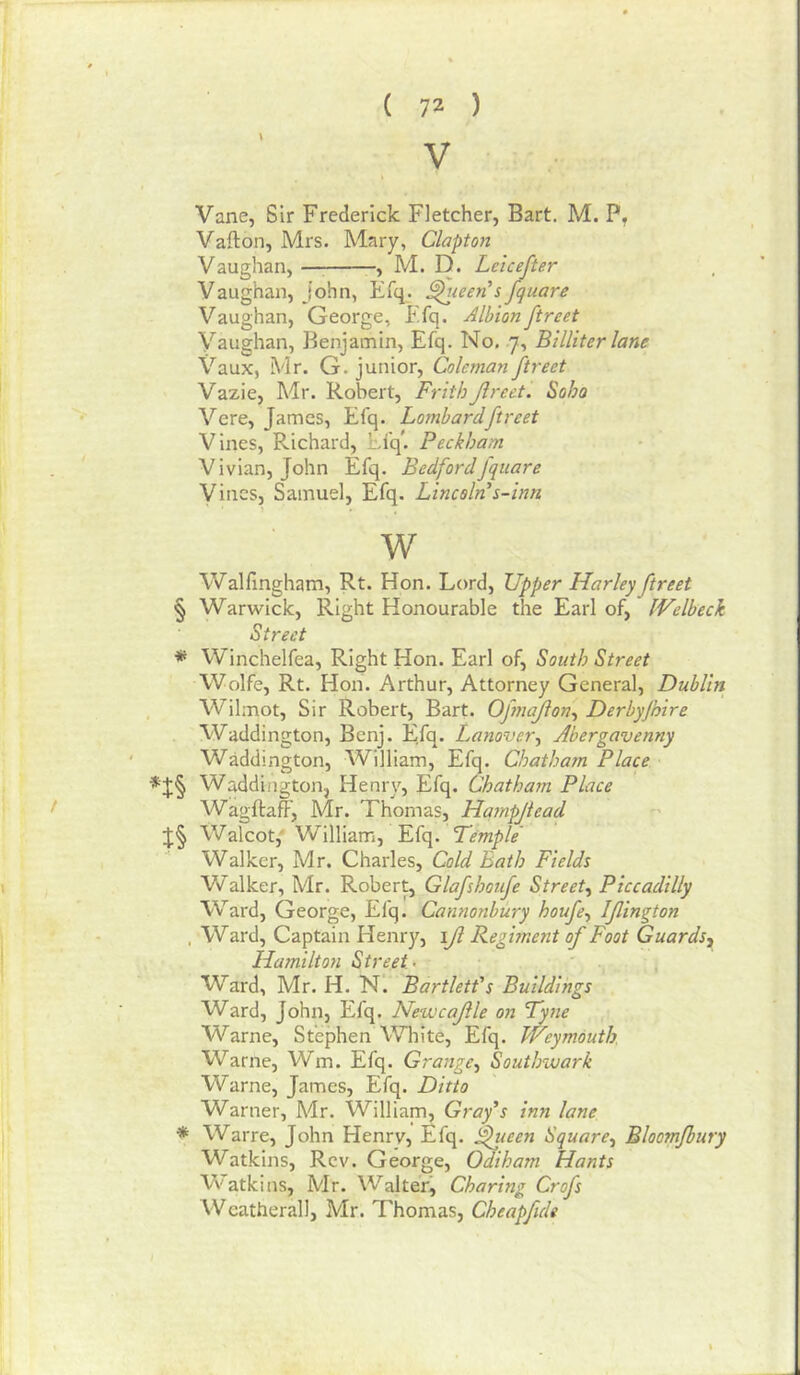 \ V Vane, Sir Frederick Fletcher, Bart. M. P, Vafton, Mrs. Mary, Claptoit Vaughan, —; , M. D. Leicefter Vaughan, John, Efq. ^leeri s fquare Vaughan, George, Ffq. Albion ftreet Vaughan, Benjamin, Efq. No, .7, Billiter lane X^aux, Mr. G. junior, Coleman ftreet Vazie, Mr. Robert, FrithJlreet. Soho Vere, James, Elq. Lombard ftreet Vines, Richard, Ei'q*. Peckham Vivian, John Efq. Bedfordfquare Vines, Samuel, Efq. Lincoln s-inn w Walfingham, Rt. Hon. Lord, Upper Harley ftreet § Warwick, Right Honourable the Earl of, fVelbeck Street * Winchelfea, Right Hon. Earl of. South Street Wolfe, Rt. Hon. Arthur, Attorney General, Dublin Wilmot, Sir Robert, Bart. Opnajion-^ Derbyfoire Waddington, Benj. Efq. Lanover^ Abergavenny WMdington, William, Efq. Chatham Place Waddington, Henry, Efq. Chatham Place WagftafF, Mr. Thomas, Hampjtead Walcot,' William, Efq. T'emple' Walker, Mr. Charles, Cold Bath Fields Walker, Mr. Rober^ Glafshotfe Street^ Piccadilly Ward, George, Efq. Camionbury houfe^ Ifington . Ward, Captain Henry, \Jl Regiment of Foot Guards, Hamiltoyi Street- Ward, Mr. H. N. Bartlett's Buildings Ward, John, Efq. Newcajile on Tyne Warne, Stephen White, Efq. Weymouth. Warne, Wm. Efq. Grange, Southwark Warne, James, Efq. Ditto Warner, Mr. William, Gray's inn lane * Warre, John Henrv, Efq. ^ueen Square, Bloomfbury Watkins, Rev. George, Odiham Hants V'atkins, Mr. Walter^ Charing Crofs Weatherall, Mr. Thomas, Cheapfidt