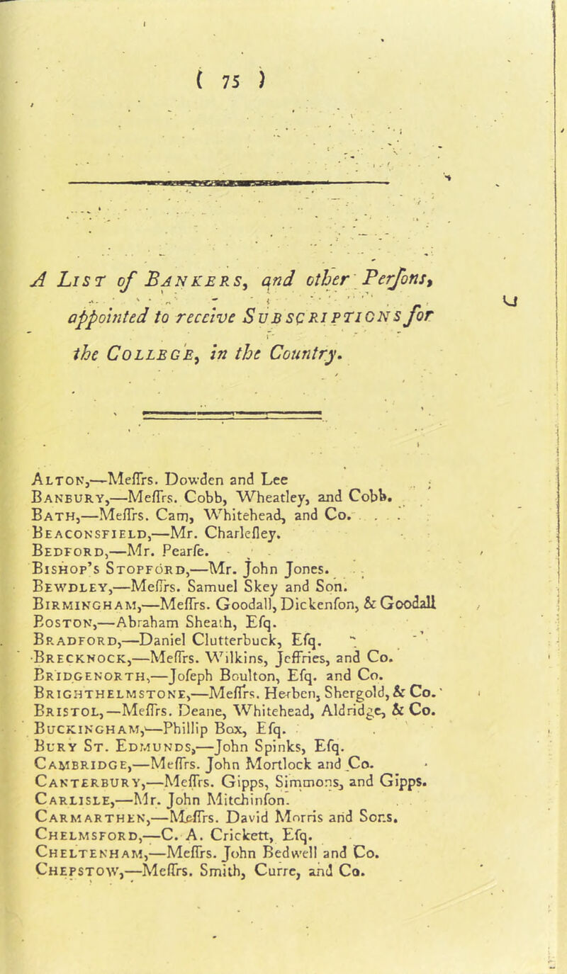 ( 75 ) A List of Bankers^ qnd other' Perfonst f ■ r' appointed to receive Subs(:rjpticns for the College^ In the Country. Alton,—MefTrs. Dowden and Lee ; Banbury,—Mefirs. Cobb, Wheatley, ajid Cobb, Bath,—MefTrs. Cam, Whitehead, and Co. . . Beaconsfield,—Mr. Charlefley. Bedford,—Mr. Pearfe. ; . Bishop’s Stopford,—Mr. John Jones. . - Bewdley,—MelTrs. Samuel Skey and Son. Birmingham,—MefTrs. Goodall, Dickenfon, & Goodall Boston,—Abraham Sheath, Efq. Bradford,—Daniel Clutterbuck, Efq. •Brecknock,—MefTrs. Wilkins, Jeffries, and Co. BrTdgenorth,—Jofeph Boulton, Efq. and Co. ^ Brighthelmstone,—Mefirs. Herben, Shergold, & Co.' Bristol,—Mefirs. Deane, Whitehead, Aldridge, & Co. • Buckingham,'—Phillip Box, Efq. , ' Bury St. Edmunds,—John Spinks, Efq. Cambridge,—Mefirs. John Mortlock and,Co. * Canterbury,—MefTrs. Gipps, Sirnmons, and GIpps. Carlisle,—Mr. John Mitchinfon. Carmarthen,—Mirffrs. David Morris arid Sons, Chelmsford,—C. A. Crickett, Efq. Cheltenham,—MefTrs. John Bedwell and Co. Chepstow,—MefTrs. Smith, Curre, and Co.