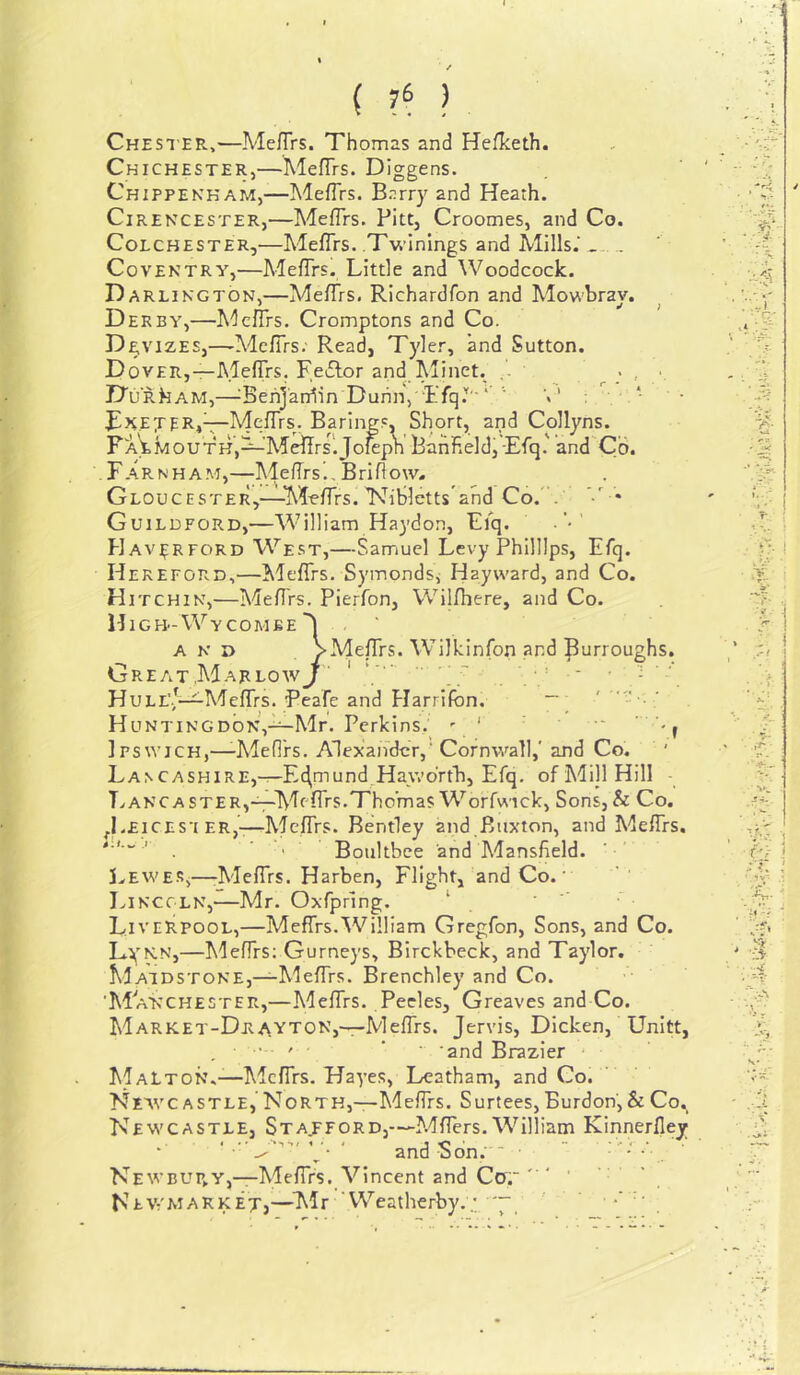 / { 76 ) Chester,—Me/Trs. Thomas and Hefketh. Chichester,—MefTrs. Diggens. Chippekkam,—Meflrs. B.^rry and Heath. Cirencester,—Meflrs. Pitt, Croomes, and Co. Colchester,—Meflrs. Twinings and Mills.' Coventry,—MefTrs. Little and Woodcock. Darlington,—Meflrs. Richardfon and Mowbrav. Derby,—Meflrs. Cromptons and Co. Devizes,—Meflrs; Read, Tyler, and Sutton. Dover,—MelTrs. FeiBor and Aliiiet. ' Durham,—^Behj'aniin DunnV ’tTq*'' ‘ ‘ BR.EjERiV'Mq^Trs. Barings, Short, and Collyns. FA'^MouTHj^’M^rsljo^pn Banfield,-Efq.' and Co. . Farnham,—MefTrs^, Bri flow. Gloucester,—-Meflrs. IsBblctts'and Co.' . • Guildford,—William Haydon, Eiq. ■’ Hav^rford West,—Samuel Levy Phillips, Efq. Hereford,—^Meflrs. Symonds, Hayward, and Co. Hitchin,—Meflrs. Pierfon, Wilfhere, and Co. High-Wycombe AND Great,Mar LOW Hull'.,—Meflrs. P Huntingdon,-^Mr. Perkins. ^ ‘ Ipswich,—-Meflrs. Alexander,' Cornwall,' and Co. LA^CASHIRE,-r-E4mund_H^y*’o^■t^^> Efq. of Mill Hill - Lancaster,—Meflrs.Thomas Worfwick, Sons,& Co. ^Leices'i ER,-—Meflrs. Bentley and Buxton, and Meflrs. ' ■ I Boultbce and Mansfield. J.EWESj—rMeflrs. Harben, Flight, and Co.' IviKCCLN,—Mr. Oxfpring. ‘ Liverpool,—Meflrs.William Gregfon, Sons, and Co. Lvnn,—Meflrs: Gurneys, Birckbeck, and Taylor. Maidstone,—Meflrs. Brenchley and Co. 'Manchester,—Meflrs. Pecles, Greaves and Co. Market-Dra.yton,—Meflrs. Jervis, Dicken, Unitt, . ■ ' ‘ ■ 'and Brazier MaLton.—Meflrs. Hayes, Leatham, and Co. Newcastle, North,—Meflrs. Surtees,Burdon,& Co. Newcastle, Stajford,—Mflers. William Kinnerfley ' \ • and Sbn; ' ■  ■ • Newbup.y,—Meflrs. Vincent and Co. ‘ , Newmarket,—^Llr VVeatherby..; ~ , VMefTrs. Wilki tinfon and burroughs. eafe and Harrifbn. ~ '