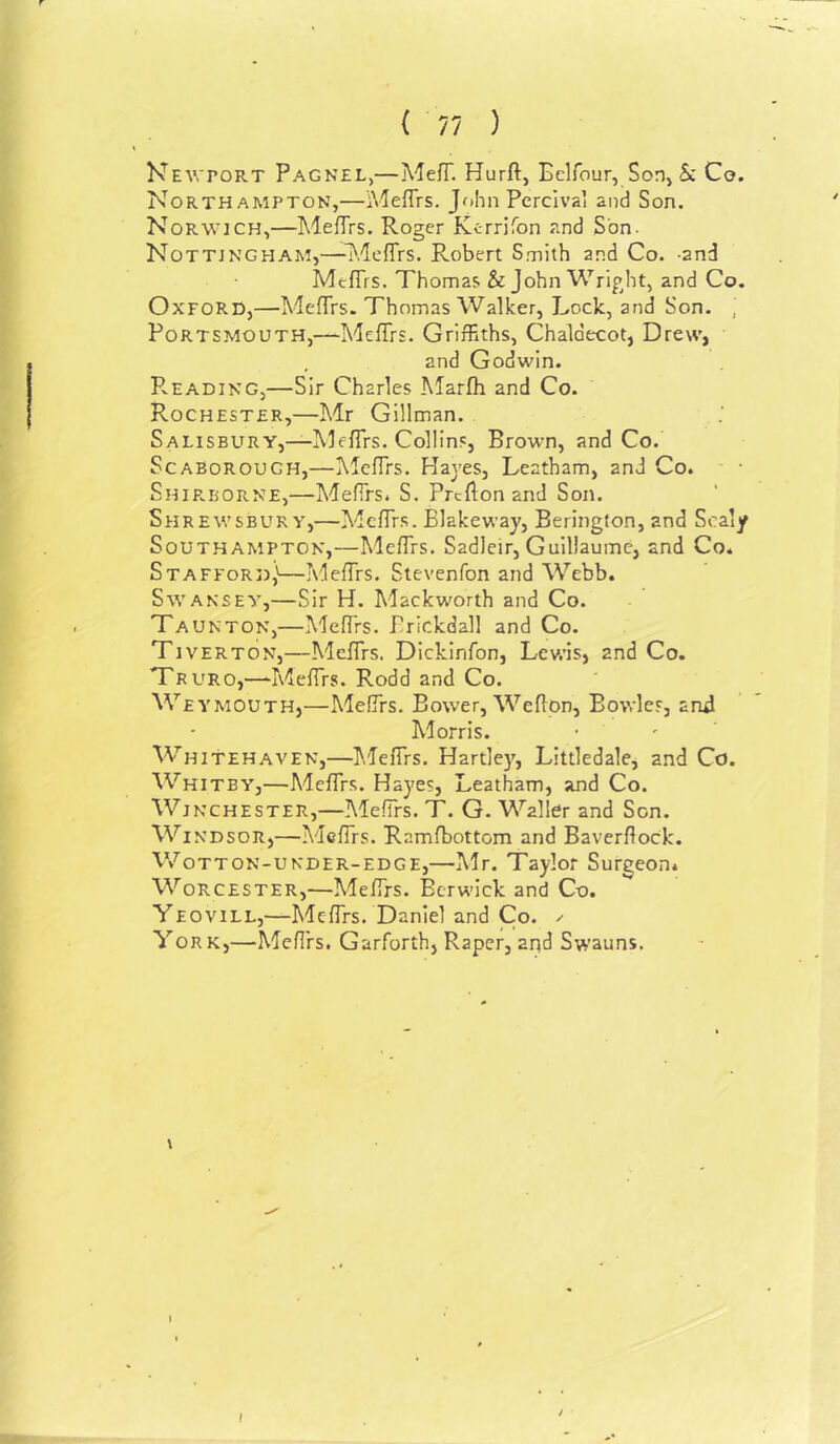 ( 77 ) Newport Pagnel,—MefT. Hurft, Eelfour, SoDj Sc Ce. Northampton,—Meffrs. John Pcrclva’ and Son. Norwich,—l^lefTrs. Roger Kerrifon r.nd Son. Nottingham,—-MefTrs. Robert Smith and Co. -and MtfTrs. Thomas & John Wright, and Co. Oxford,—MefTrs. Thomas Walker, Lock, and Son. , Portsmouth,—Meffrs. Griffiths, Chaldecot, Drew, , and Godwin. Reading,—Sir Charles Marfh and Co. Rochester,—Mr Gillman. . Salisbury,—I'vlefTrs. Collins, Brown, and Co. Scaborough,—MefTrs. Hayes, Leatham, and Co. ■ Ship.borne,—MefTrs. S. Prcflonand Son. Shrewsbury,—MefTr.s. Blakeway, Berington, and Scaly Southampton,—MefTrs. Sadleir, Guillaume, and Co. Stafford,'—MefTrs. Stevenfon and Webb. SwANSEY,—Sir H. Mackworth and Co. Taunton,—MefTrs. Brickdall and Co. Tiverton,—MefTrs. Dickinfon, Lewis, and Co. Truro,—‘MefTrs. Rodd and Co. Weymouth,—MefTrs. Bower, Weflon, Bowle.f, and Morris. Whitehaven,—T.lefTrs. Hartley, Littledale, and Co. Whitby,—MefTrs. Hayes, Leatham, and Co. Winchester,—MefTrs. T. G. Waller and Son. Windsor,—MefTrs. Ramfbottom and Baverflock. V/otton-under-edge,—Mr. Taylor Surgeon. Worcester,—MefTrs. Berwick and Co. Yeovill,—MefTrs. Daniel and Co. /■ York,—MefTrs. Garforth, Raper, aqd Swauns. 1