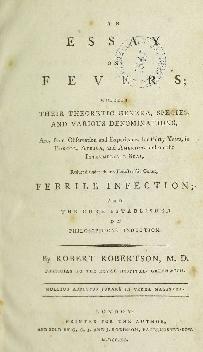 £ s s / J' o K > F E V WHEREIN THEIR THEORETIC GENERA, SPECIES, AND VARIOUS DENOMINATIONS, Arc, from Obfervation and Experience, for thirty Years, in Europe, Africa, and America, and on the Intermediate Seas, Reduced under their Charadleriftic Genus, FEBRILE INFECTION; AND THE CURE ESTABLISHED O N PHILOSOPHICAL INDUCTION. By ROBERT ROBERTSON, M. D. PHYSICIAN TO THE ROYAL HOSPITAL, GREENWICH. NULLIUS ADDICTUS JURARE IN VERBA MAGISTRI. LONDON: PRINTED FOR THE AUTHOR, AND SOLD BY G. G. J. AND J. ROBINSON, PATERNOSTER-ROW. M.DCC.XC.