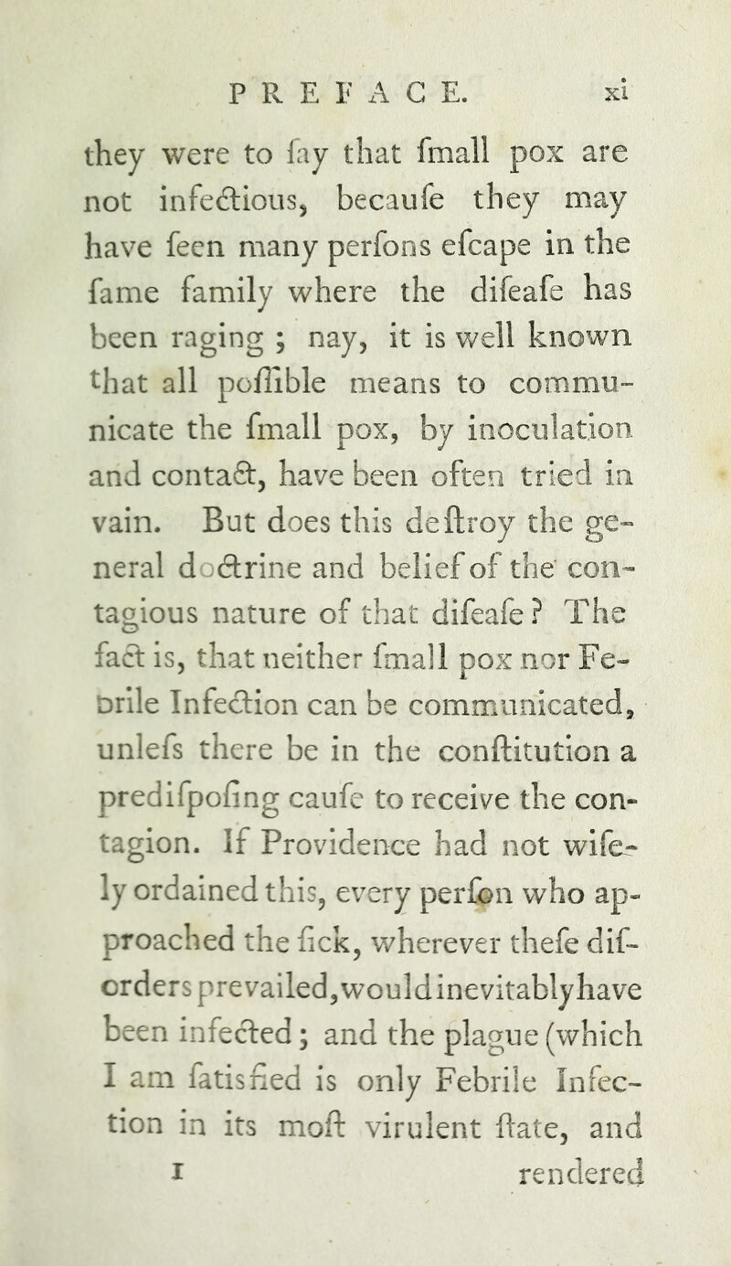 they were to fay that fmali pox are not infeftious, becaufe they may have feen many perfons efcape in the fame family where the difeafe has been raging ; nay, it is well known that all poflible means to commu- nicate the fmali pox, by inoculation and contaQ:, have been often tried in vain. But does this deftroy the ge- neral dodtrine and belief of the con- tagious nature of that difeafe? The fact is, that neither fmali pox nor Fe- orile Infection can be communicated, unlefs there be in the conftitution a predifpofing caufc to receive the con- tagion. If Providence had not wife- ly ordained this, every perfon who ap- proached the lick, wherever thefe dif- crders prevailed, would inevitably have been infected; and the plague (which I am fatisned is only Febrile Infec- tion in its moft virulent hate, and rendered I