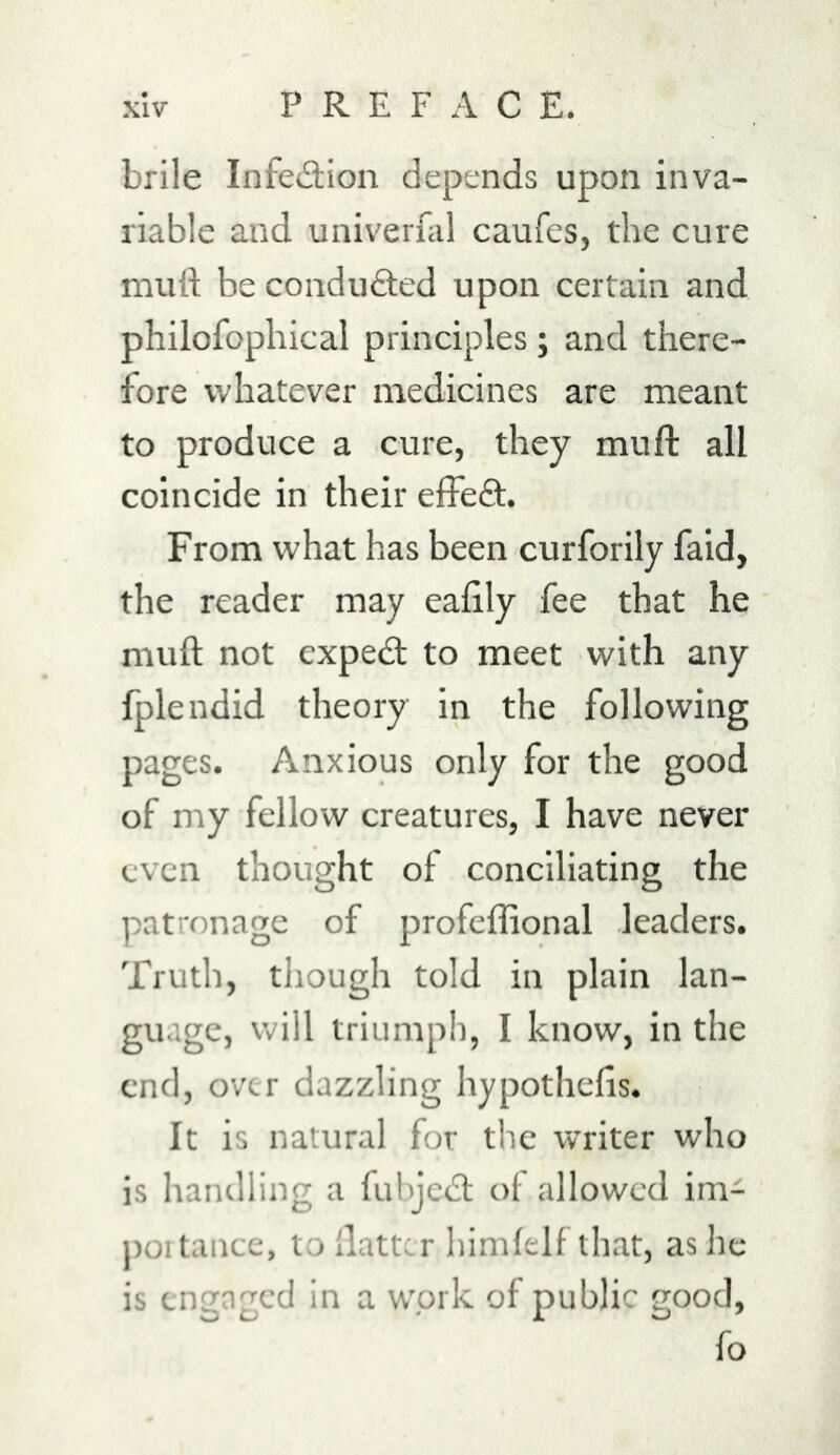 brile Infe^Etion depends upon inva- riable and univerfal caufes, the cure mutt be conduQied upon certain and philofophical principles; and there- fore whatever medicines are meant to produce a cure, they mutt: all coincide in their elfeft. From what has been curforily faid, the reader may eattly fee that he mutt not cxpedt to meet with any fplendid theory in the following pages. Anxious only for the good of my fellow creatures, I have never even thought of conciliating the patronage of profeflional leaders. Truth, though told in plain lan- guage, will triumph, I know, in the end, over dazzling hypothetts. It is natural for the writer who is handling a fubjed; of allowed im- j)Oitancc, to flatter himfelf that, as he is engaged in a work of public good, fo