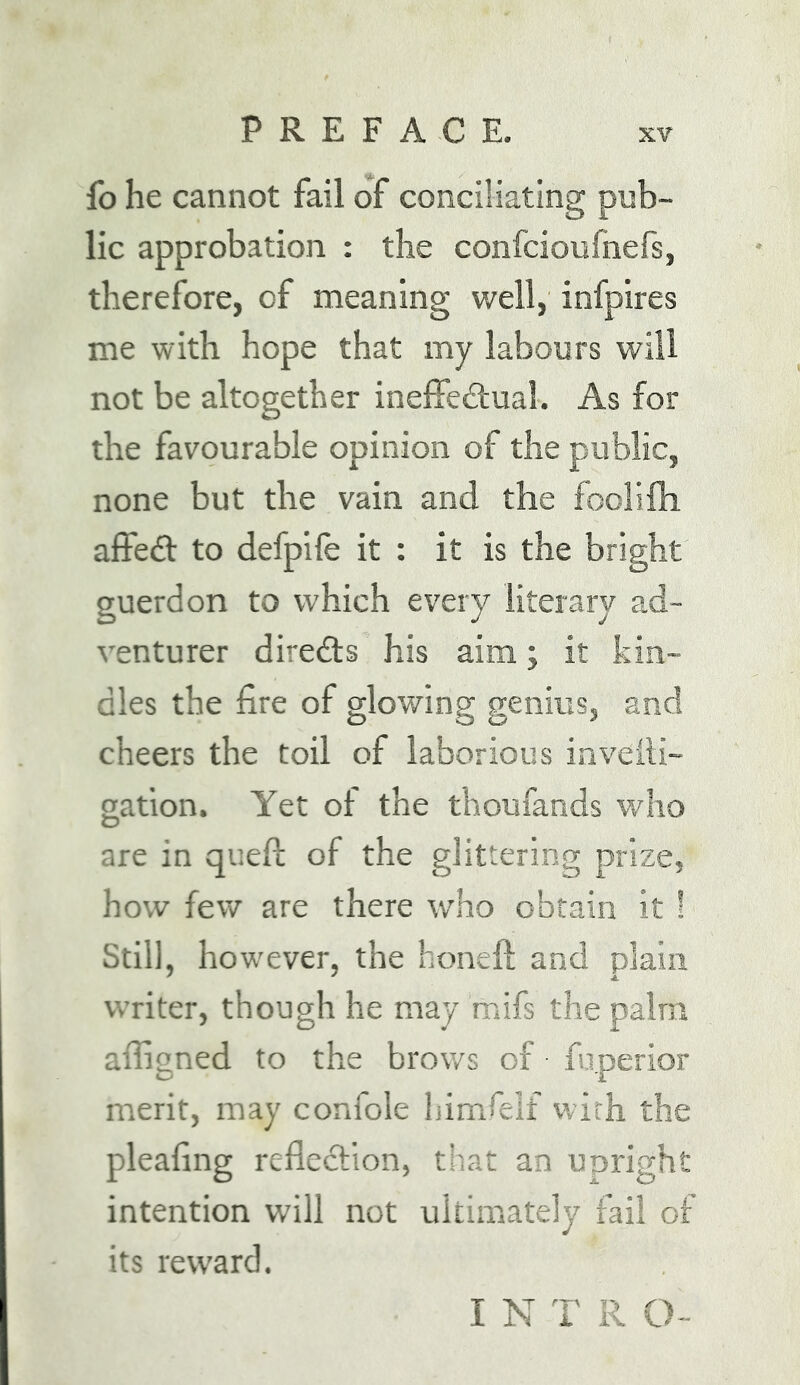 fo he cannot fail of conciliating pub- lic approbation : the confcioufnefs, therefore, of meaning well, infpires me with hope that my labours will not be altogether inefFeitual. As for the favourable opinion of the public, none but the vain and the foolifh alfedl to defpife it : it is the bright guerdon to which every literary ad- venturer directs his aim; it kin- dles the fire of glowing genius, and cheers the toil of laborious inveili- gation. Yet of the thoufands who are in quefi: of the glittering prize, how few are there who obtain it! Still, however, the honeft and plain writer, though he may mifs the palm affigned to the brows of fuperior merit, may confole himfelf with the pleafing reflection, that an upright intention will not ultimately fail of its reward. I N T R 0~