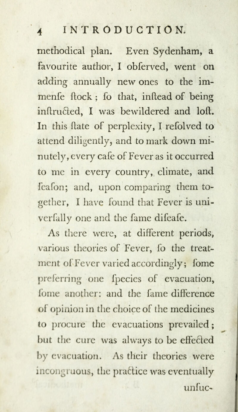 methodical plan. Even Sydenham, a favourite author, I obferved, went on adding annually new ones to the im- menfe flock ; fo that, inftead of being inflru6led, I was bewildered and loft. In this ftate of perplexity, I refolved to attend diligently, and to mark down mi- nutely, every cafe of Fever as it occurred to me in every country, climate, and fcafon; and, upon comparing them to- gether, I have found that Fever is uni- verfally one and the fame difeafe. As there were, at different periods, various theories of Fever, fo the treat- ment of Fever varied accordingly; fome prel'erring one fpccics of evacuation, Ibme another: and the fame difference of opinion in the choice of the medicines to procure the evacuations prevailed; but the cure was always to be effected by evacuation. As their theories were incongruous, the pratlice was eventually unfuc-