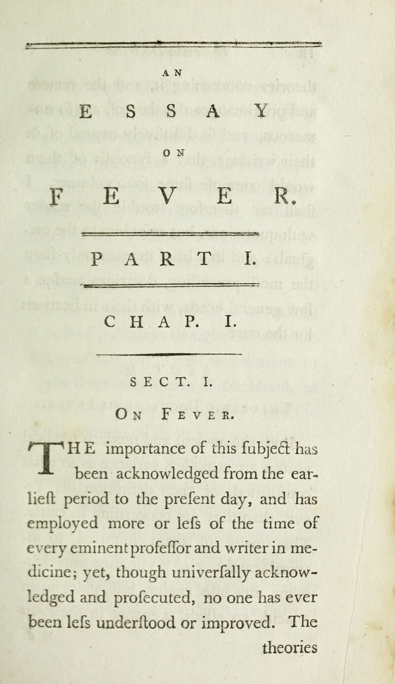 ESSAY O N E V E P A R T I. C H A P. I. S E : c T. I. O N F E V E R. ^ I ^ H E importance of this fubjeft has been acknowledged from the ear- lieft period to the prefent day, and' has employed more or lefs of the time of every eminentprofelTor and writer in me- dicine; yet, though univerfally acknow- ledged and profecuted, no one has ever been lefs underftood or improved. The theories