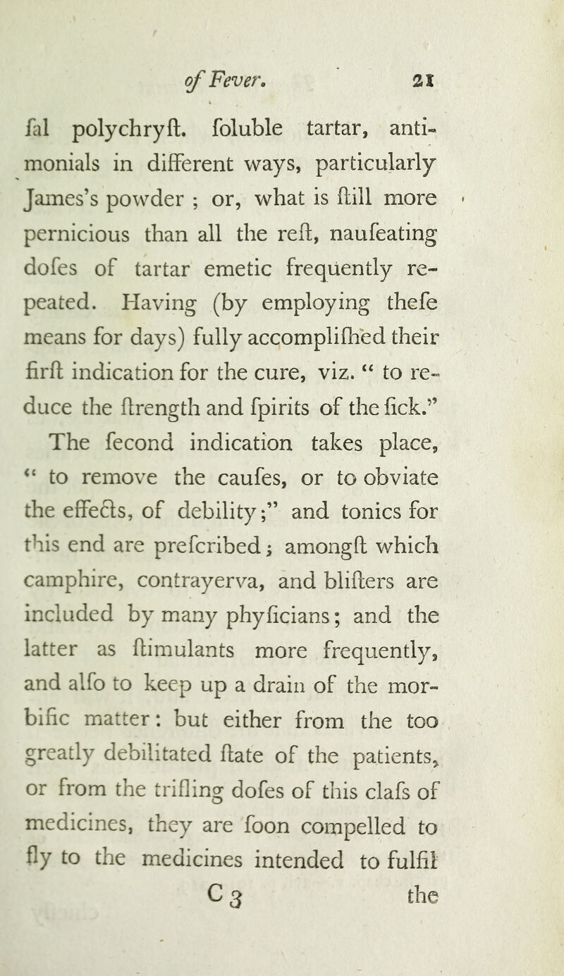 fal polychryft. foluble tartar, anti« monials in different ways, particularly James’s powder ; or, what is ftill more pernicious than all the reft, naufeating dofes of tartar emetic frequently re- peated. Having (by employing thefe means for days) fully accomplifhed their firft indication for the cure, viz. “ to re» duce the ftrength and fpirits of the fick.” The fecond indication takes place, ‘‘ to remove the caufes, or to obviate the effects, of debility;” and tonics for this end are prefcribed; amongft which camphire, contrayerva, and blifters are included by many phyficians; and the latter as ftimulants more frequently, and alfo to keep up a drain of the mor- bific matter: but either from the too greatly debilitated ftate of the patients^ or from the trifling dofes of this clafs of medicines, they are foon compelled to fly to the medicines intended to fulfil C 3 the