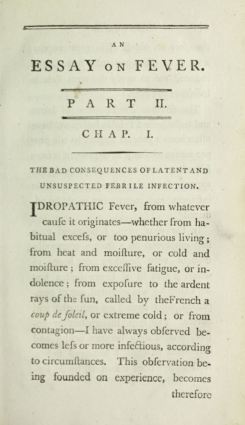 ESSAY ON FEVER. P A R T II. C FI A P. I. THEBAD CONSEQUENCES OFLATENTAND UNSUSPECTED FEBRILE INFECTION. JDROPATHIC Fever, from whatever caufe it originates—whether from ha- bitual excefs, or too penurious living ; from heat and moifture, or cold and moifture ; from exceiTive fatigue, or in- dolence ; from expofure to the ardent rays of the fun, called by theFrench a coup de foleil, or extreme cold; or from contagion—I have always obferved be- comes lefs or more infeftious, accordinff to circumhances. This obfervation be- ing founded on experience, becomes therefore