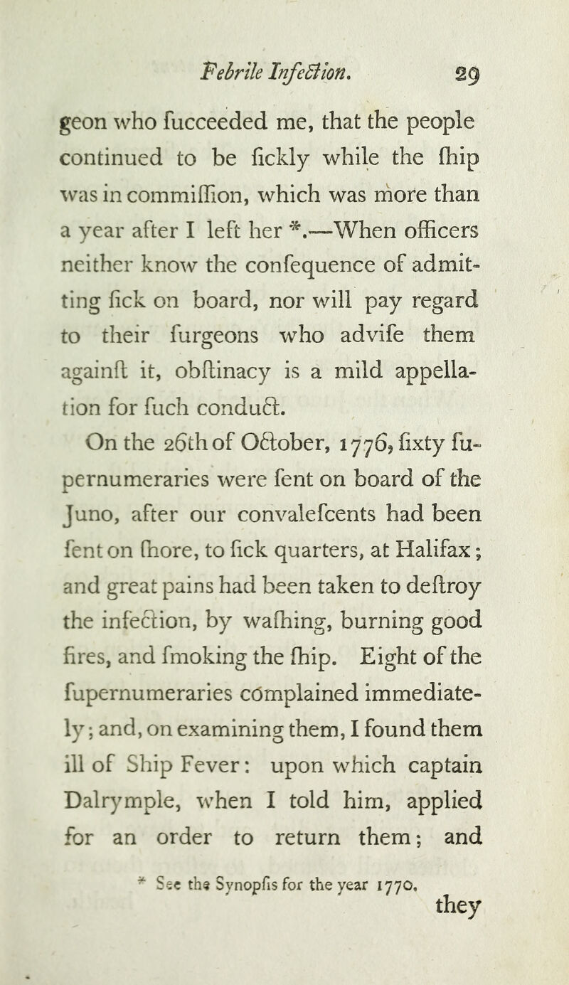 geon who fucceeded me, that the people continued to be fickly while the ftiip in commiffion, which was more than a year after I left her —When oflScers neither know the confequence of admit- ting fick on board, nor will pay regard to their furgeons who advife them againft it, obftinacy is a mild appella- tion for fuch conduft. On the 26thof Oftober, lyyb^fixty fu- pernumeraries were fent on board of the Juno, after our convalefcents had been fent on fnore, to fick quarters, at Halifax; and great pains had been taken to deftroy the infection, by wafhing, burning good fires, and fmoking the fhip. Eight of the fupernumeraries complained immediate- ly ; and, on examining them, I found them ill of Ship Fever: upon which captain Dalrymple, when I told him, applied for an order to return them; and ^ Ssc th^ Synopfisfor the year 1770. they