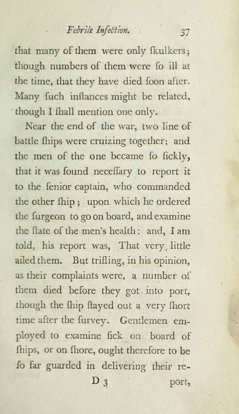 that many of them were only flculkers; though numbers of them were fo ill at the time, that they have died foon after* Many fuch inllances might be related, though I fhall mention one only. Near the end of the war, two line of battle fhips were cruizing together; and the men of the one became fo fickly^ that it was found neceffary to report it to the fenior cantain, who commanded the other Ihip ; upon which he ordered the furgeon to go on board, and examine the ftate of the mens health: and, I am told, his report was, That very, little ailed them. But trifling, in his opinion, as their complaints were, a number of them died before they got into port, though the fhip flayed out a very flrort time after the furvey. Gentlemen em- ployed to examine fick on board of fnips, or on fhore, ought therefore to be fo far guarded in delivering their re- D 3 port.