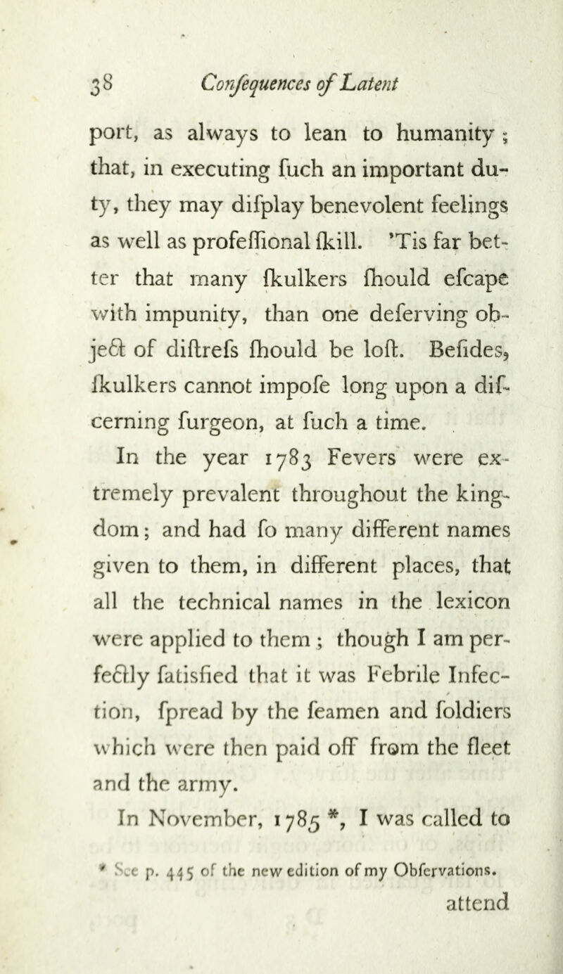 port, as always to lean to humanity ; that, in executing fuch an important du- ty, they may difplay benevolent feelings as well as profeffional (kill. ’Tis far bet- ter that many fkulkers fhould efcape with impunity, than one deferving ob- je61; of diftrefs fhould be loft. Befides, Ikulkers cannot impofe long upon a dif- cerning furgeon, at fuch a time. In the year 1783 Fevers were ex- tremely prevalent throughout the king- dom ; and had fo many different names given to them, in different places, that all the technical names in the lexicon were applied to them ; though I am per- feftly fatisfied that it was Febrile Infec- tion, fpread by the feamen and foldiers which were then paid off from the fleet and the army. In November, 1785 I was called to • Sec p. 445 of the new edition of my Obfervations. attend